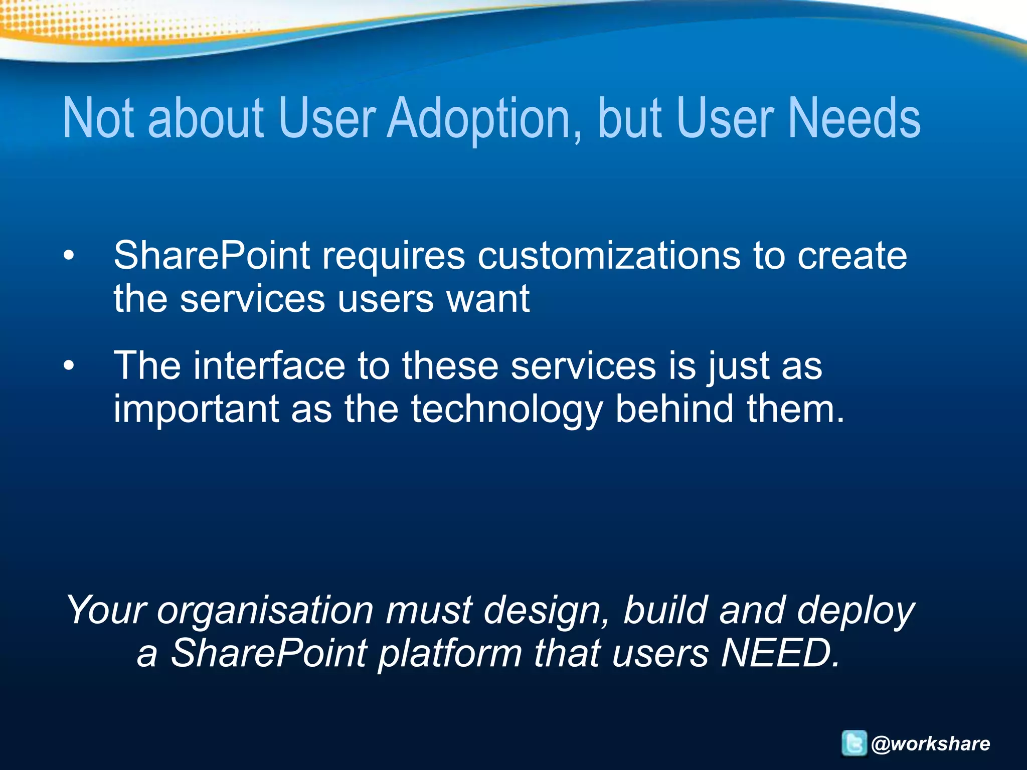 Not about User Adoption, but User Needs

• SharePoint requires customizations to create
  the services users want
• The interface to these services is just as
  important as the technology behind them.




Your organisation must design, build and deploy
   a SharePoint platform that users NEED.

                                               @workshare
 