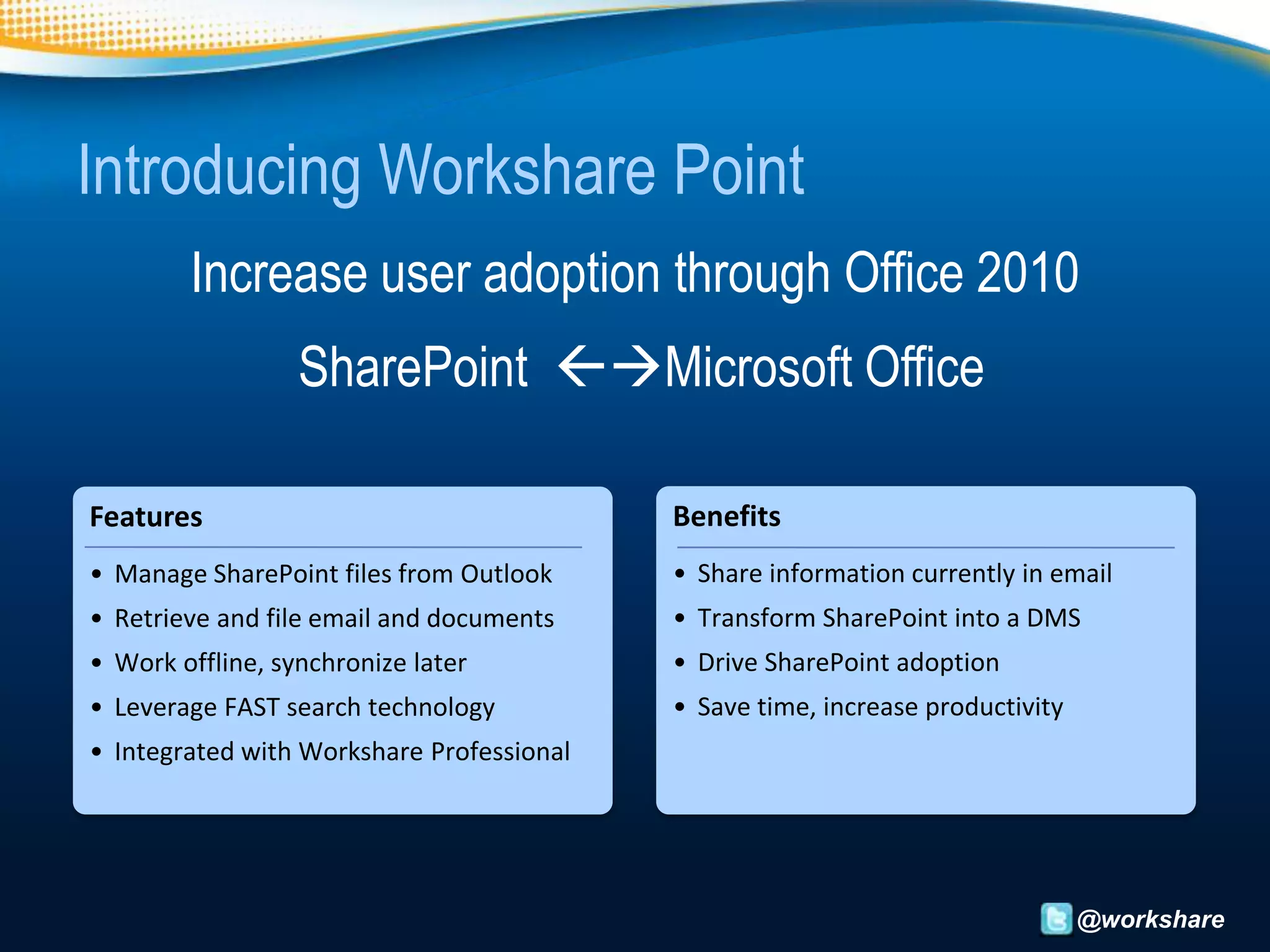 Introducing Workshare Point
        Increase user adoption through Office 2010
                  SharePoint Microsoft Office

Features                                   Benefits
• Manage SharePoint files from Outlook     • Share information currently in email
• Retrieve and file email and documents    • Transform SharePoint into a DMS
• Work offline, synchronize later          • Drive SharePoint adoption
• Leverage FAST search technology          • Save time, increase productivity
• Integrated with Workshare Professional




                                                                                @workshare
 