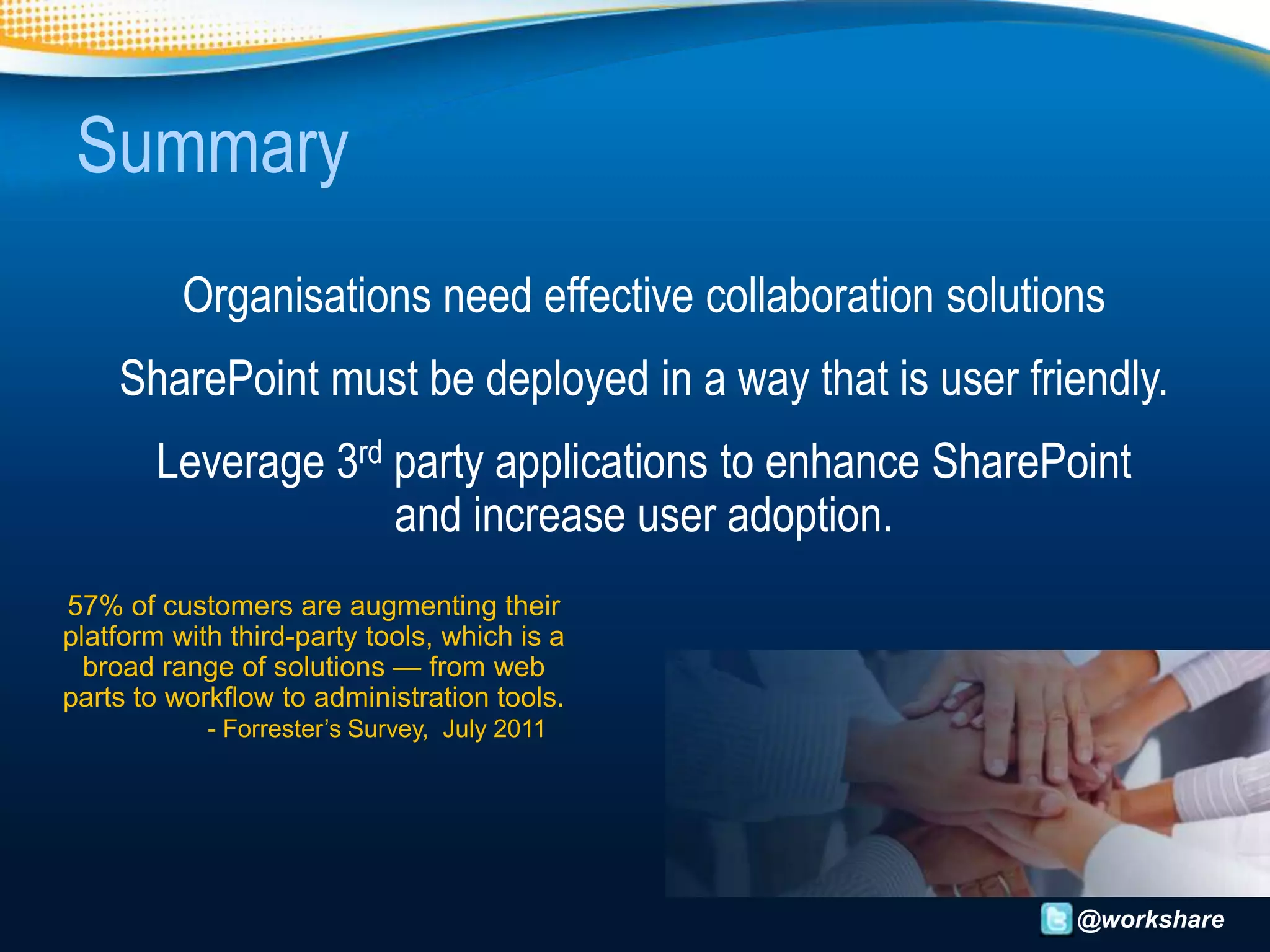 Summary
          Organisations need effective collaboration solutions
    SharePoint must be deployed in a way that is user friendly.
        Leverage 3rd party applications to enhance SharePoint
                     and increase user adoption.
57% of customers are augmenting their
platform with third-party tools, which is a
  broad range of solutions — from web
parts to workflow to administration tools.
            - Forrester’s Survey, July 2011




                                                            @workshare
 