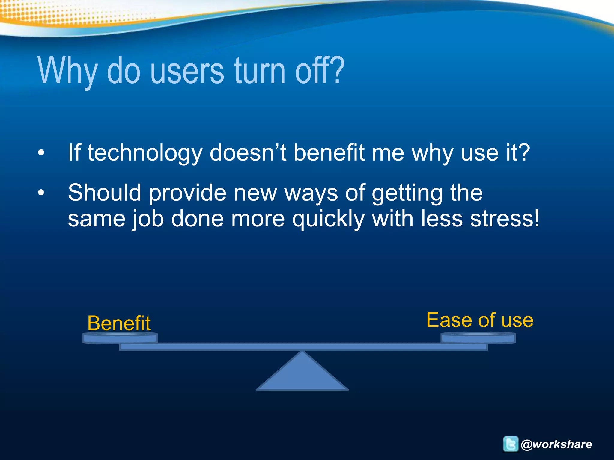 Why do users turn off?

• If technology doesn’t benefit me why use it?
• Should provide new ways of getting the
  same job done more quickly with less stress!



    Benefit                         Ease of use




                                             @workshare
 