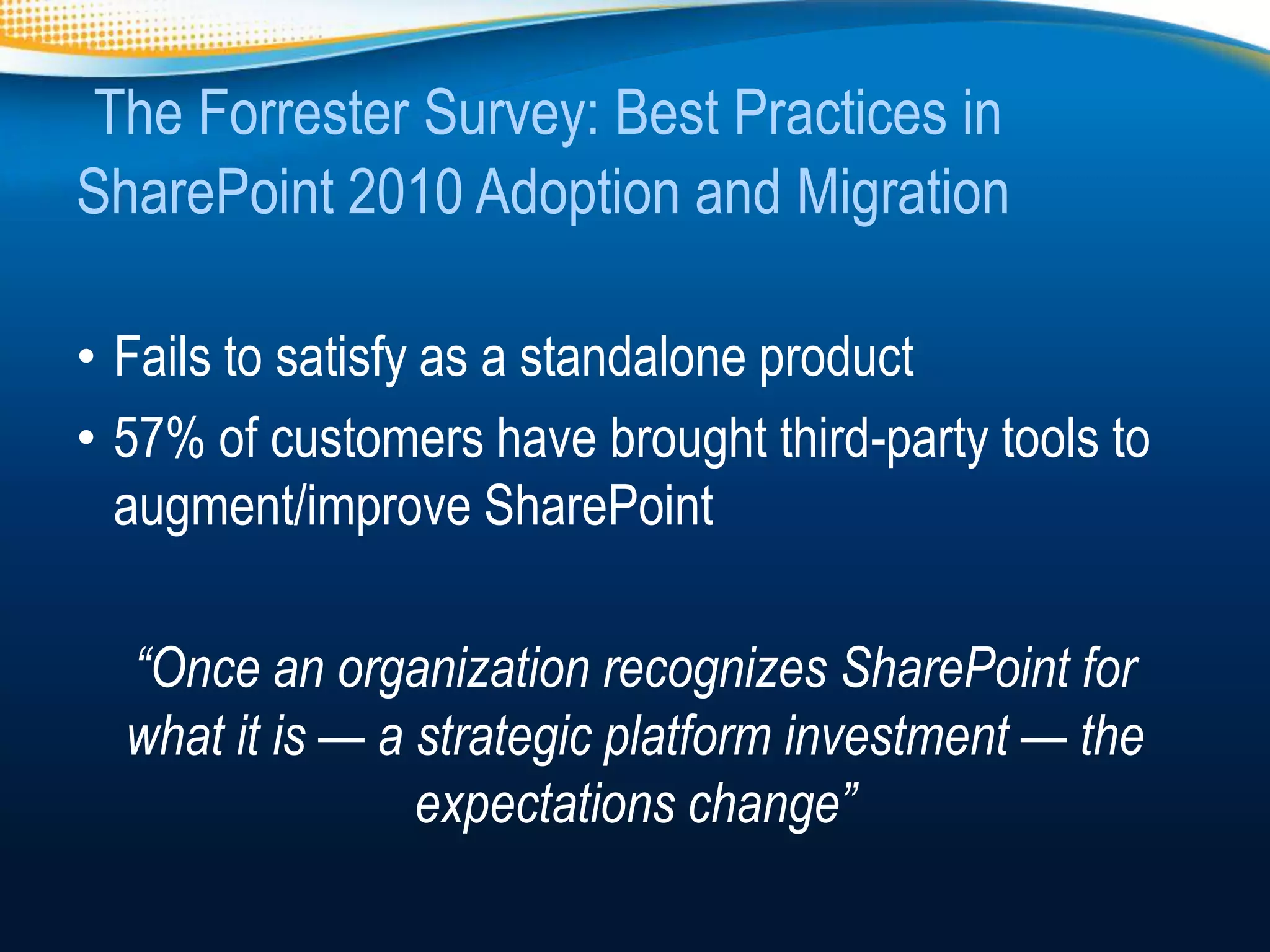 The Forrester Survey: Best Practices in
SharePoint 2010 Adoption and Migration

• Fails to satisfy as a standalone product
• 57% of customers have brought third-party tools to
  augment/improve SharePoint

  “Once an organization recognizes SharePoint for
  what it is — a strategic platform investment — the
                 expectations change”
 