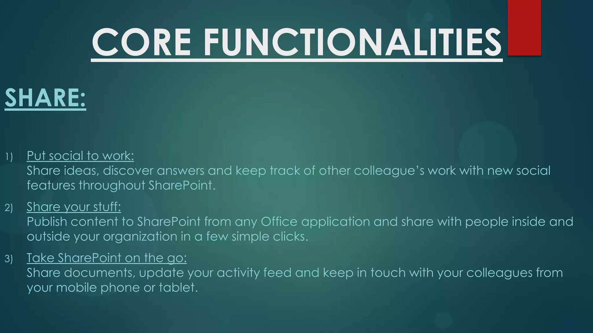 CORE FUNCTIONALITIES
SHARE:
1)

Put social to work:
Share ideas, discover answers and keep track of other colleague’s work with new social
features throughout SharePoint.

2)

Share your stuff:
Publish content to SharePoint from any Office application and share with people inside and
outside your organization in a few simple clicks.

3)

Take SharePoint on the go:
Share documents, update your activity feed and keep in touch with your colleagues from
your mobile phone or tablet.

 