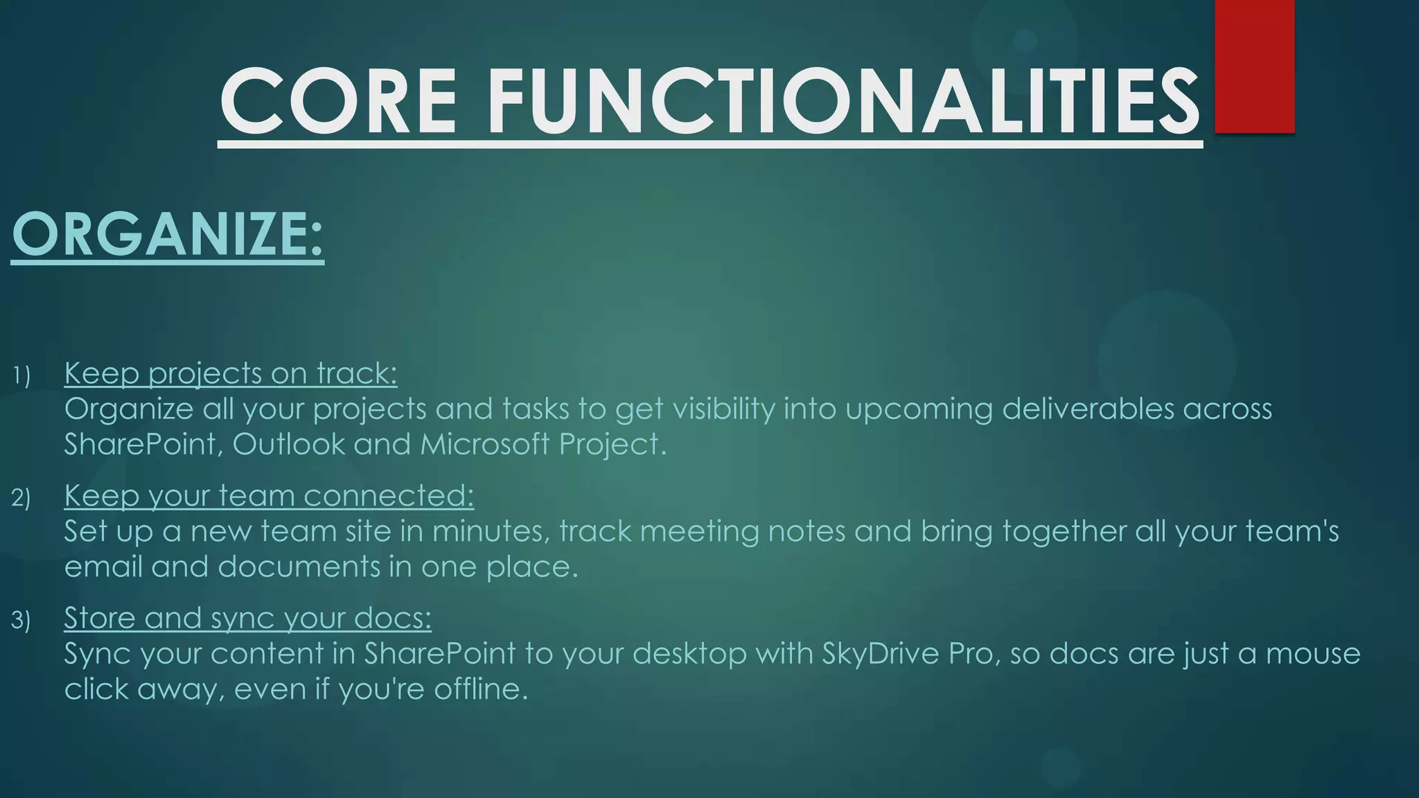 CORE FUNCTIONALITIES
ORGANIZE:
1)

Keep projects on track:
Organize all your projects and tasks to get visibility into upcoming deliverables across
SharePoint, Outlook and Microsoft Project.

2)

Keep your team connected:
Set up a new team site in minutes, track meeting notes and bring together all your team's
email and documents in one place.

3)

Store and sync your docs:
Sync your content in SharePoint to your desktop with SkyDrive Pro, so docs are just a mouse
click away, even if you're offline.

 
