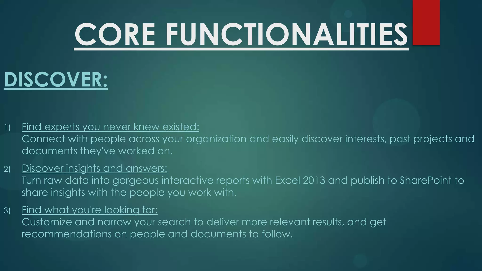 CORE FUNCTIONALITIES
DISCOVER:
1)

Find experts you never knew existed:
Connect with people across your organization and easily discover interests, past projects and
documents they've worked on.

2)

Discover insights and answers:
Turn raw data into gorgeous interactive reports with Excel 2013 and publish to SharePoint to
share insights with the people you work with.

3)

Find what you're looking for:
Customize and narrow your search to deliver more relevant results, and get
recommendations on people and documents to follow.

 