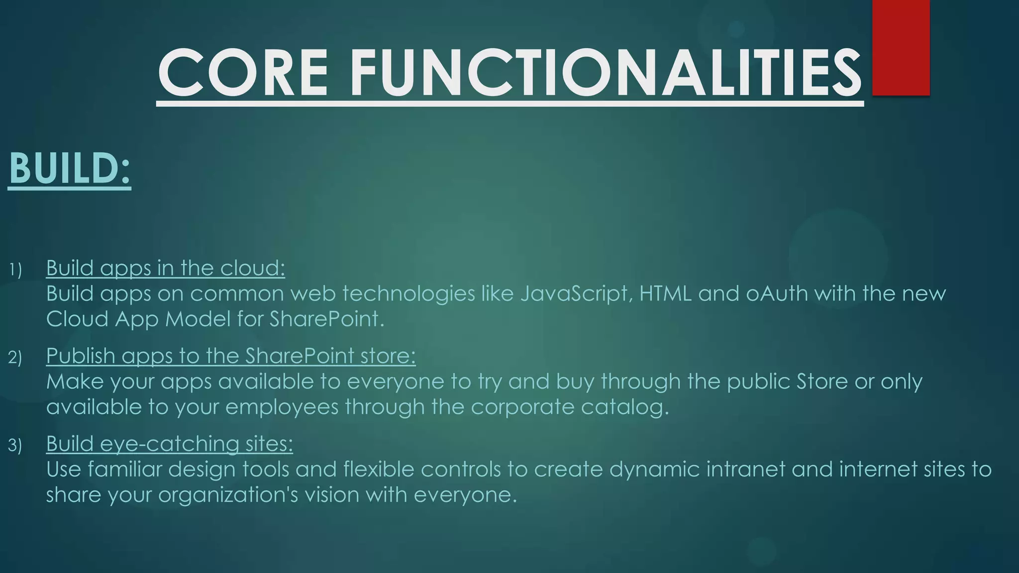 CORE FUNCTIONALITIES
BUILD:
1)

Build apps in the cloud:
Build apps on common web technologies like JavaScript, HTML and oAuth with the new
Cloud App Model for SharePoint.

2)

Publish apps to the SharePoint store:
Make your apps available to everyone to try and buy through the public Store or only
available to your employees through the corporate catalog.

3)

Build eye-catching sites:
Use familiar design tools and flexible controls to create dynamic intranet and internet sites to
share your organization's vision with everyone.

 