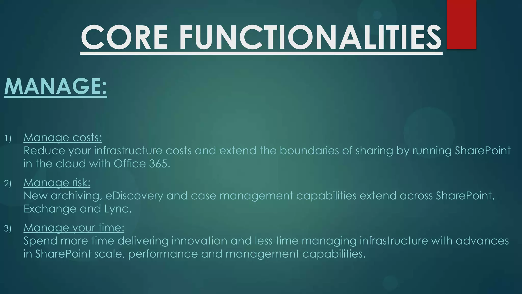 CORE FUNCTIONALITIES
MANAGE:
1)

Manage costs:
Reduce your infrastructure costs and extend the boundaries of sharing by running SharePoint
in the cloud with Office 365.

2)

Manage risk:
New archiving, eDiscovery and case management capabilities extend across SharePoint,
Exchange and Lync.

3)

Manage your time:
Spend more time delivering innovation and less time managing infrastructure with advances
in SharePoint scale, performance and management capabilities.

 