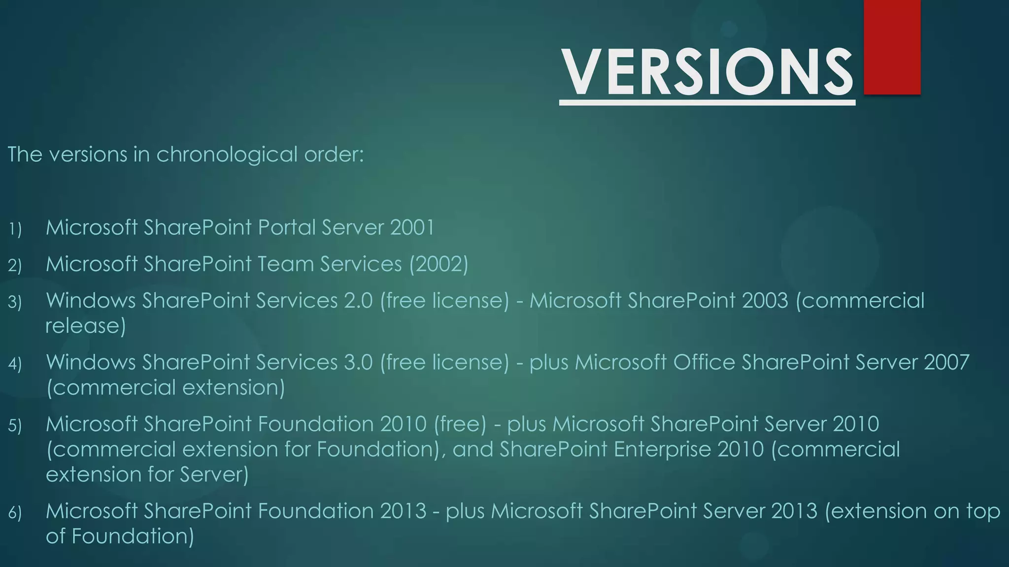 VERSIONS
The versions in chronological order:
1)

Microsoft SharePoint Portal Server 2001

2)

Microsoft SharePoint Team Services (2002)

3)

Windows SharePoint Services 2.0 (free license) - Microsoft SharePoint 2003 (commercial
release)

4)

Windows SharePoint Services 3.0 (free license) - plus Microsoft Office SharePoint Server 2007
(commercial extension)

5)

Microsoft SharePoint Foundation 2010 (free) - plus Microsoft SharePoint Server 2010
(commercial extension for Foundation), and SharePoint Enterprise 2010 (commercial
extension for Server)

6)

Microsoft SharePoint Foundation 2013 - plus Microsoft SharePoint Server 2013 (extension on top
of Foundation)

 