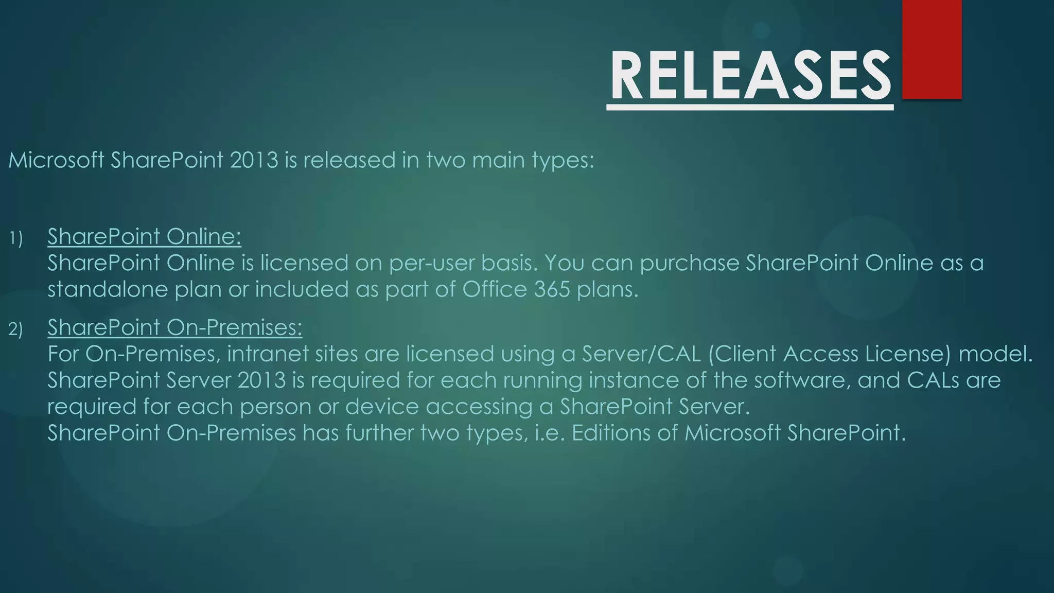 RELEASES
Microsoft SharePoint 2013 is released in two main types:
1)

SharePoint Online:
SharePoint Online is licensed on per-user basis. You can purchase SharePoint Online as a
standalone plan or included as part of Office 365 plans.

2)

SharePoint On-Premises:
For On-Premises, intranet sites are licensed using a Server/CAL (Client Access License) model.
SharePoint Server 2013 is required for each running instance of the software, and CALs are
required for each person or device accessing a SharePoint Server.
SharePoint On-Premises has further two types, i.e. Editions of Microsoft SharePoint.

 