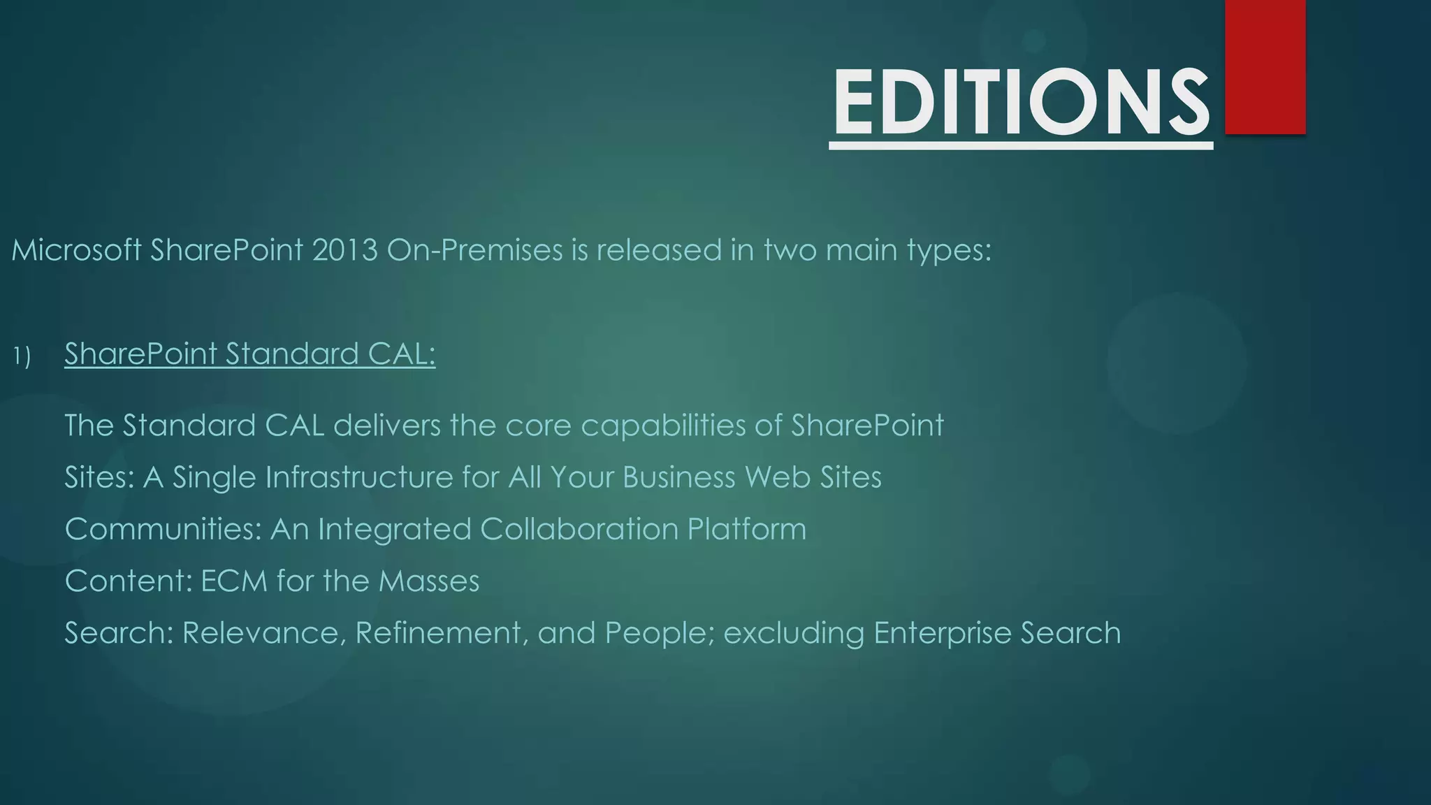 EDITIONS
Microsoft SharePoint 2013 On-Premises is released in two main types:
1)

SharePoint Standard CAL:
The Standard CAL delivers the core capabilities of SharePoint
Sites: A Single Infrastructure for All Your Business Web Sites
Communities: An Integrated Collaboration Platform
Content: ECM for the Masses

Search: Relevance, Refinement, and People; excluding Enterprise Search

 