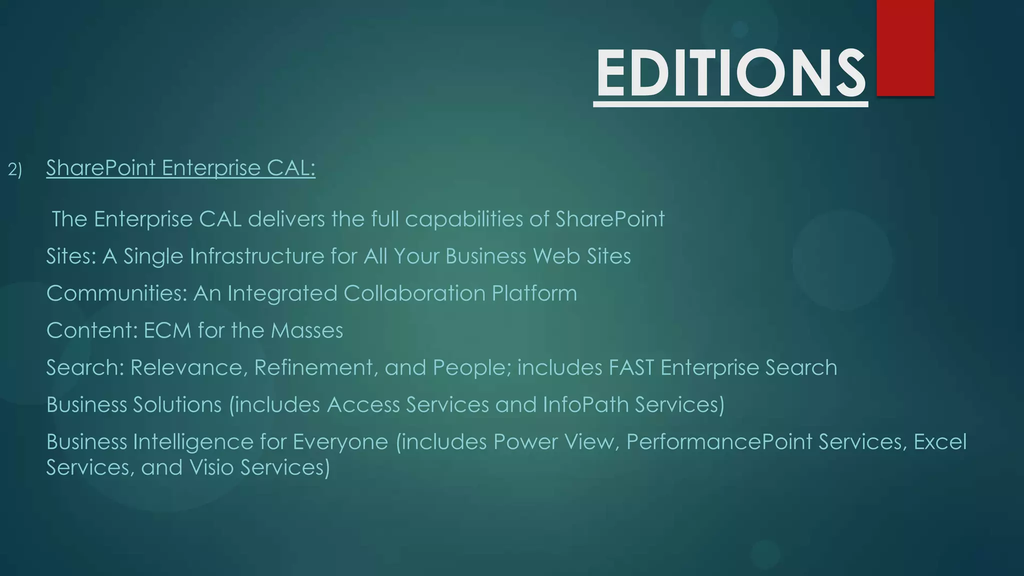 EDITIONS
2)

SharePoint Enterprise CAL:
The Enterprise CAL delivers the full capabilities of SharePoint
Sites: A Single Infrastructure for All Your Business Web Sites
Communities: An Integrated Collaboration Platform
Content: ECM for the Masses

Search: Relevance, Refinement, and People; includes FAST Enterprise Search
Business Solutions (includes Access Services and InfoPath Services)
Business Intelligence for Everyone (includes Power View, PerformancePoint Services, Excel
Services, and Visio Services)

 