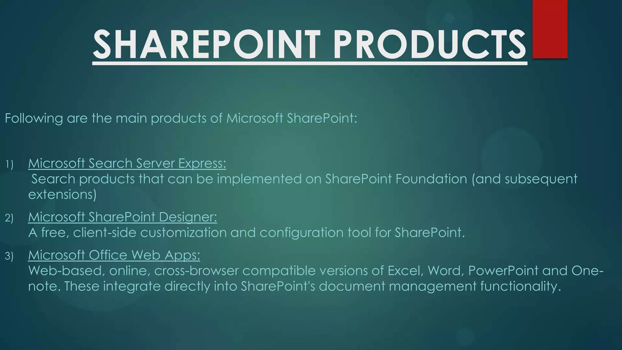 SHAREPOINT PRODUCTS
Following are the main products of Microsoft SharePoint:
1)

Microsoft Search Server Express:
Search products that can be implemented on SharePoint Foundation (and subsequent
extensions)

2)

Microsoft SharePoint Designer:
A free, client-side customization and configuration tool for SharePoint.

3)

Microsoft Office Web Apps:
Web-based, online, cross-browser compatible versions of Excel, Word, PowerPoint and Onenote. These integrate directly into SharePoint's document management functionality.

 
