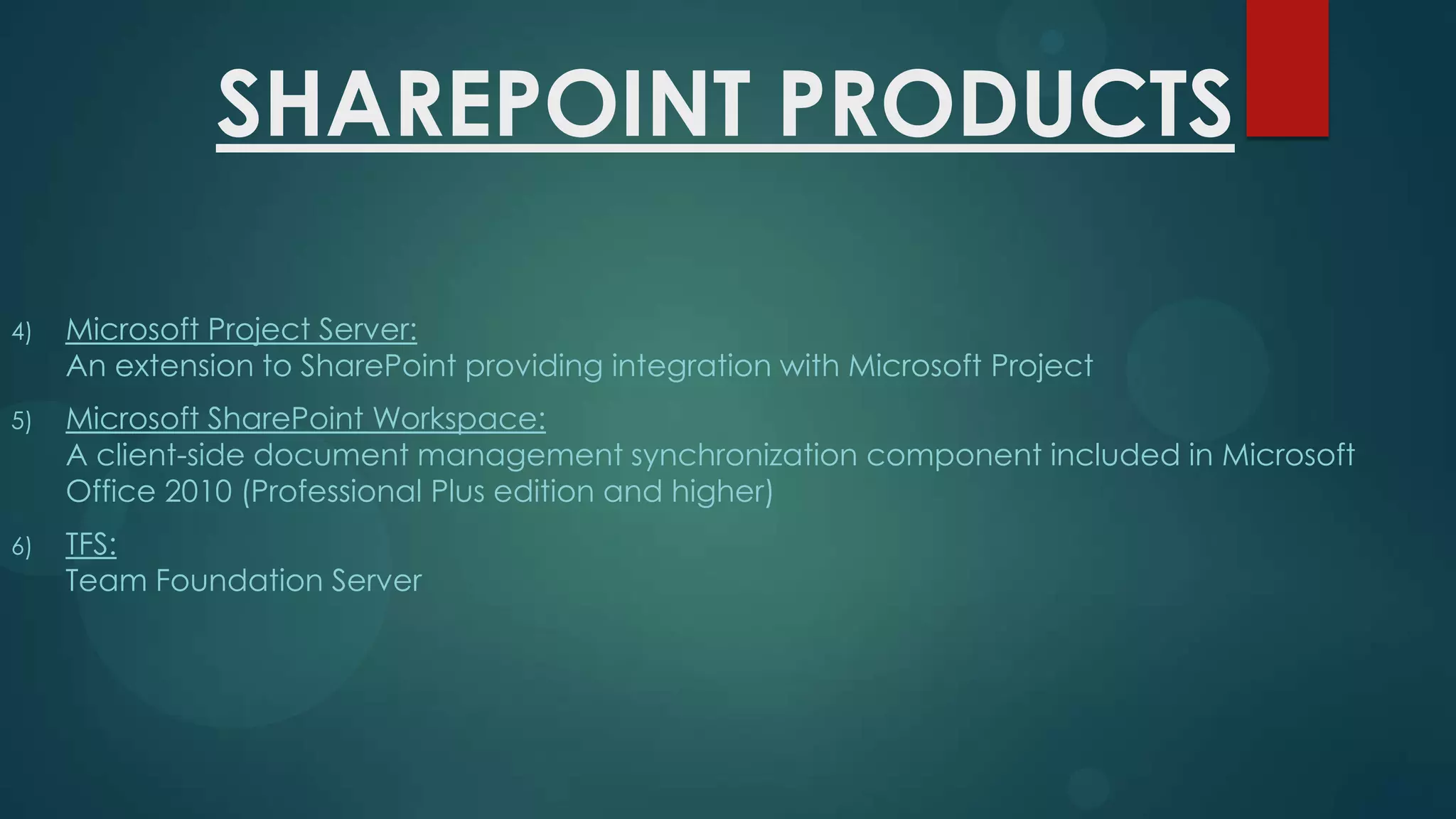 SHAREPOINT PRODUCTS
4)

Microsoft Project Server:
An extension to SharePoint providing integration with Microsoft Project

5)

Microsoft SharePoint Workspace:
A client-side document management synchronization component included in Microsoft
Office 2010 (Professional Plus edition and higher)

6)

TFS:
Team Foundation Server

 