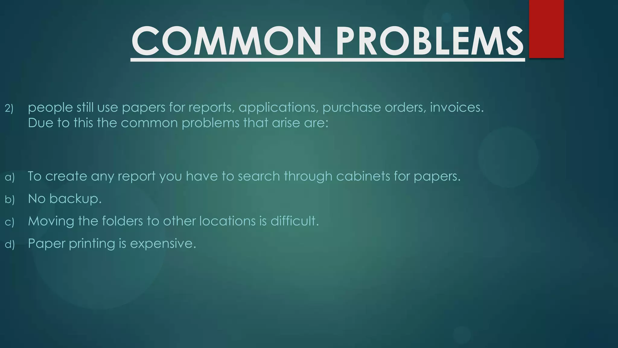 COMMON PROBLEMS
2)

people still use papers for reports, applications, purchase orders, invoices.
Due to this the common problems that arise are:

a)

To create any report you have to search through cabinets for papers.

b)

No backup.

c)

Moving the folders to other locations is difficult.

d)

Paper printing is expensive.

 