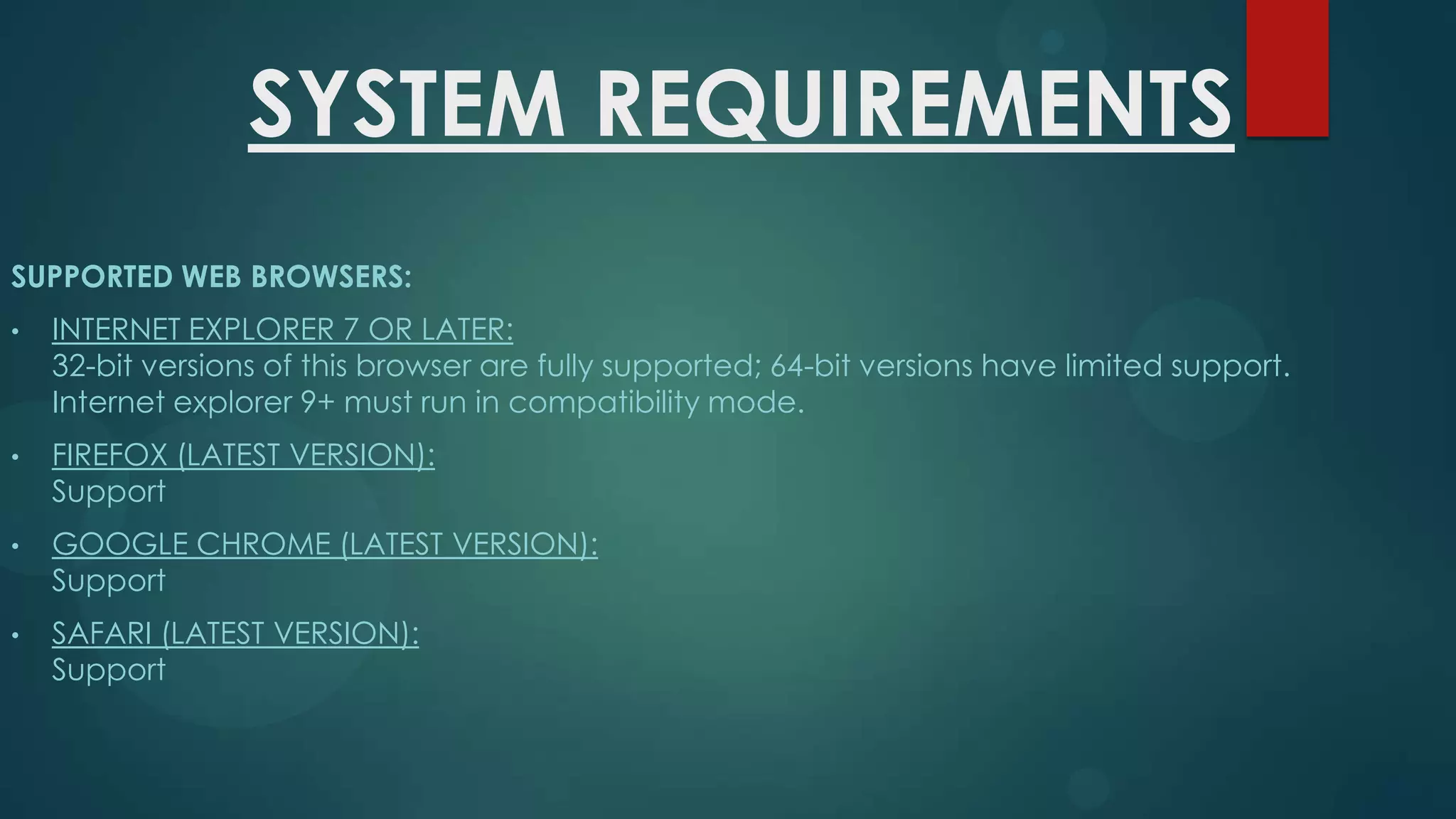 SYSTEM REQUIREMENTS
SUPPORTED WEB BROWSERS:
•

INTERNET EXPLORER 7 OR LATER:
32-bit versions of this browser are fully supported; 64-bit versions have limited support.
Internet explorer 9+ must run in compatibility mode.

•

FIREFOX (LATEST VERSION):
Support

•

GOOGLE CHROME (LATEST VERSION):
Support

•

SAFARI (LATEST VERSION):
Support

 