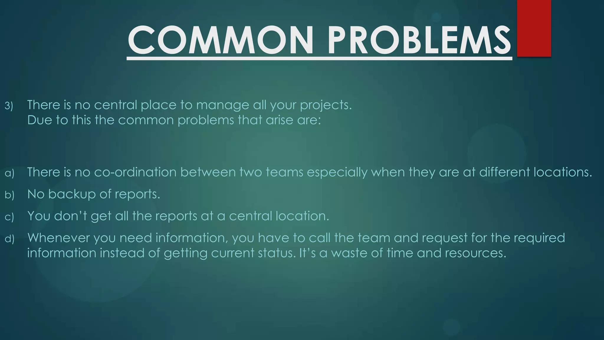 COMMON PROBLEMS
3)

There is no central place to manage all your projects.
Due to this the common problems that arise are:

a)

There is no co-ordination between two teams especially when they are at different locations.

b)

No backup of reports.

c)

You don’t get all the reports at a central location.

d)

Whenever you need information, you have to call the team and request for the required
information instead of getting current status. It’s a waste of time and resources.

 