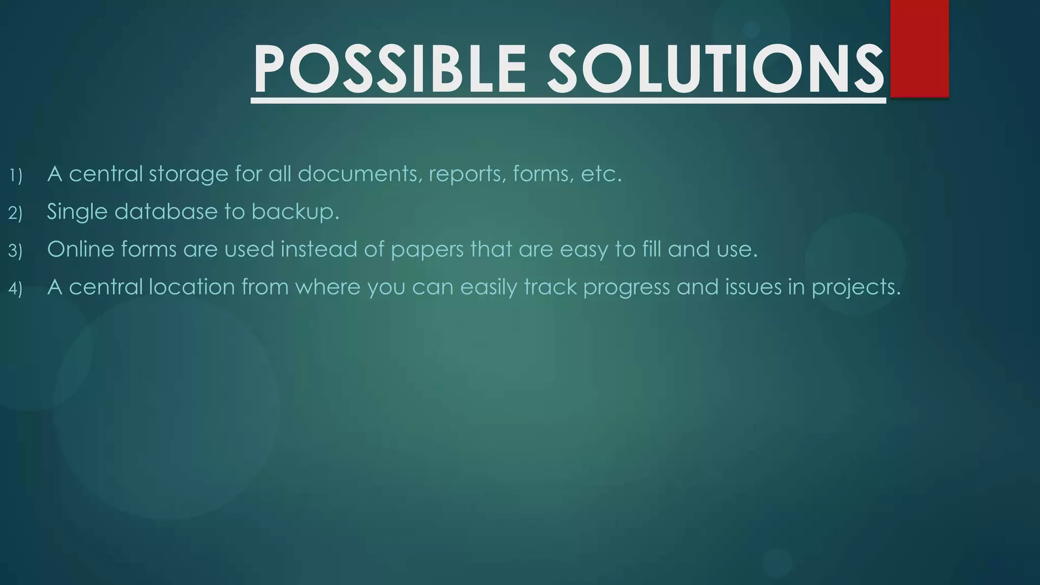 POSSIBLE SOLUTIONS
1)

A central storage for all documents, reports, forms, etc.

2)

Single database to backup.

3)

Online forms are used instead of papers that are easy to fill and use.

4)

A central location from where you can easily track progress and issues in projects.

 