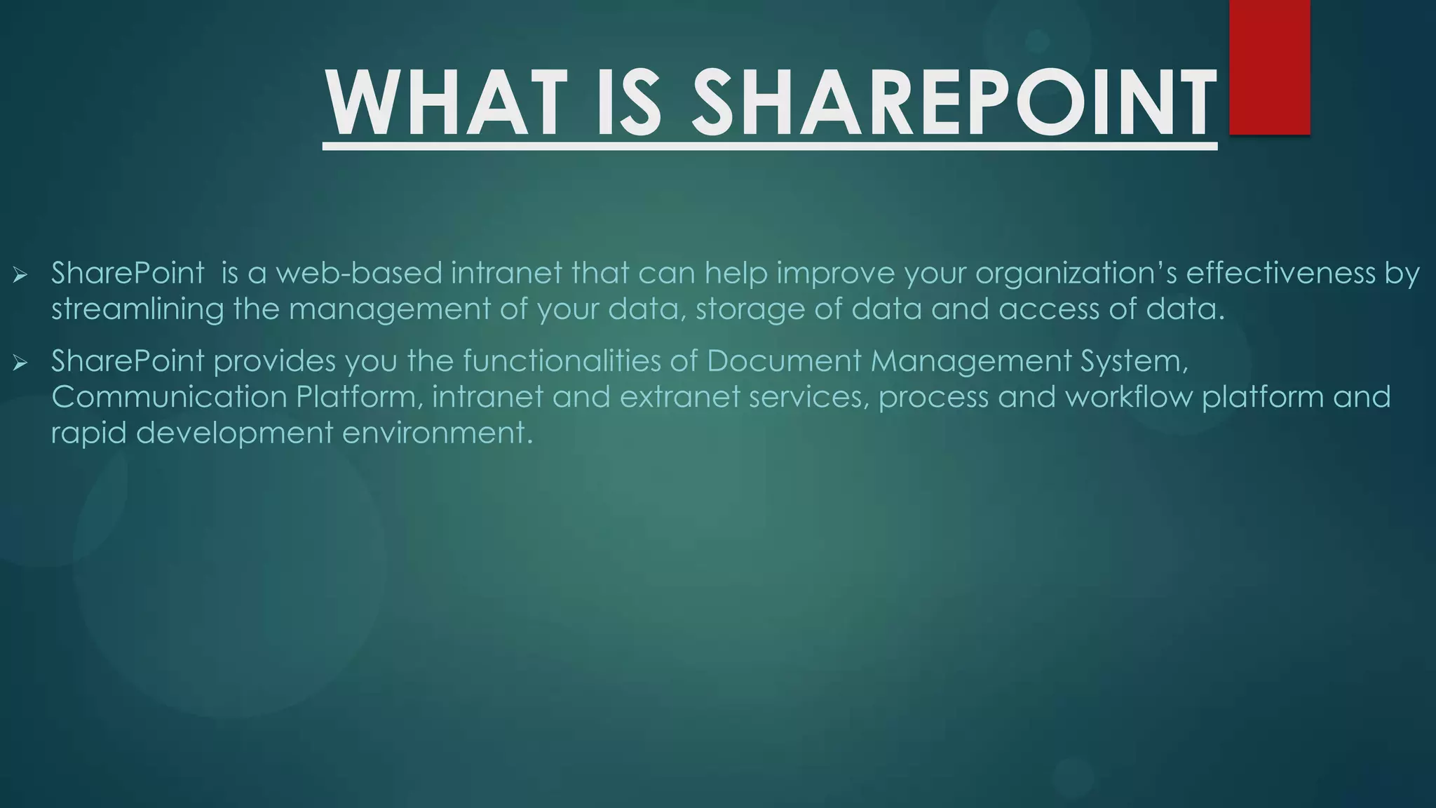 WHAT IS SHAREPOINT


SharePoint is a web-based intranet that can help improve your organization’s effectiveness by
streamlining the management of your data, storage of data and access of data.



SharePoint provides you the functionalities of Document Management System,
Communication Platform, intranet and extranet services, process and workflow platform and
rapid development environment.

 