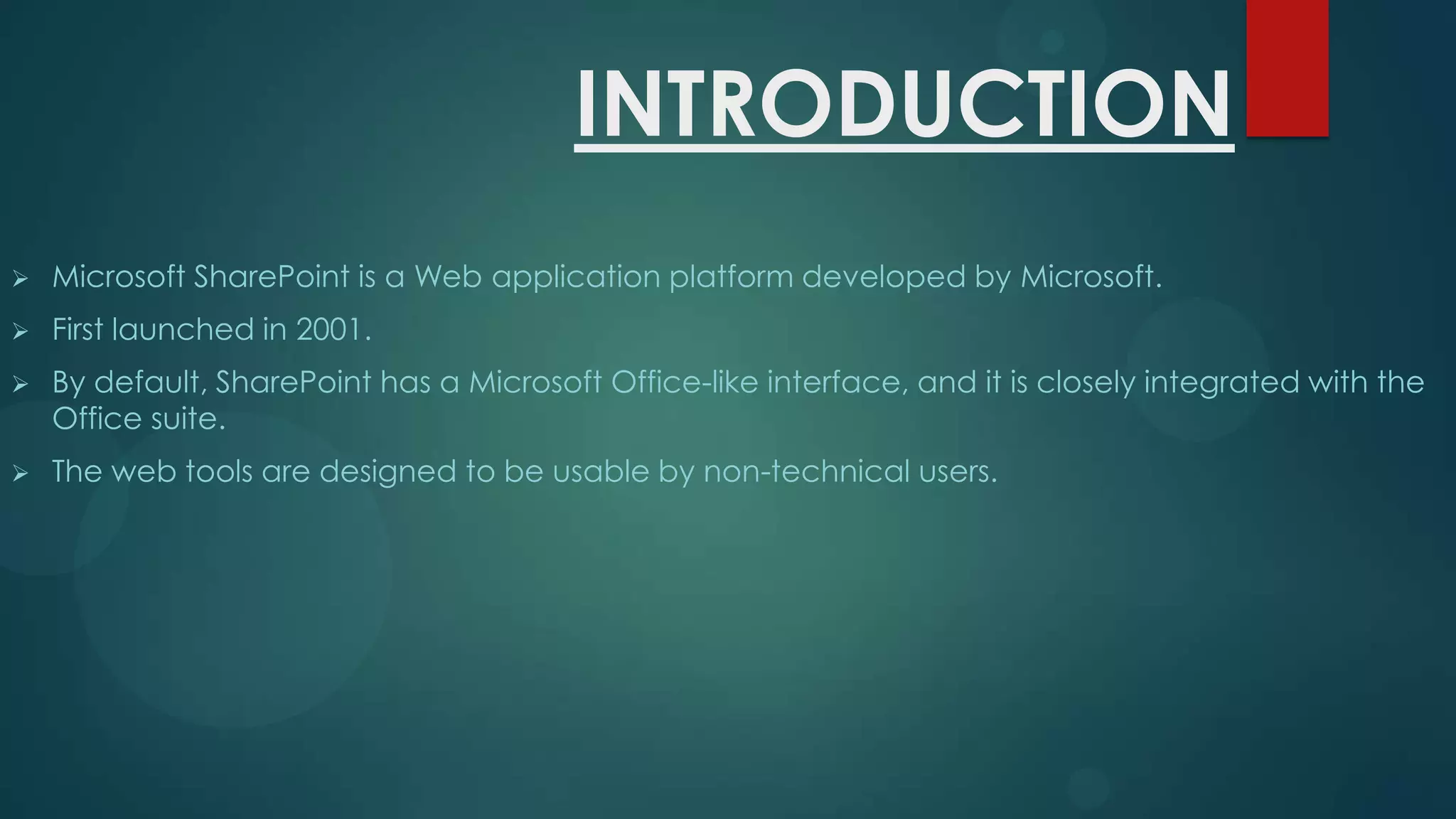INTRODUCTION


Microsoft SharePoint is a Web application platform developed by Microsoft.



First launched in 2001.



By default, SharePoint has a Microsoft Office-like interface, and it is closely integrated with the
Office suite.



The web tools are designed to be usable by non-technical users.

 