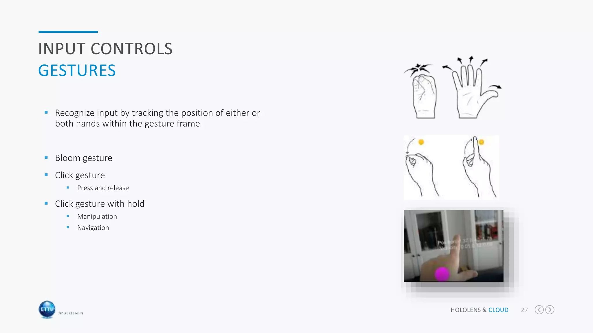HOLOLENS & CLOUD 27
INPUT CONTROLS
GESTURES
 Recognize input by tracking the position of either or
both hands within the gesture frame
 Bloom gesture
 Click gesture
 Press and release
 Click gesture with hold
 Manipulation
 Navigation
 