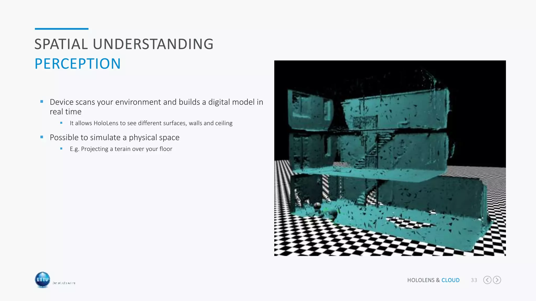 HOLOLENS & CLOUD 33
SPATIAL UNDERSTANDING
PERCEPTION
 Device scans your environment and builds a digital model in
real time
 It allows HoloLens to see different surfaces, walls and ceiling
 Possible to simulate a physical space
 E.g. Projecting a terain over your floor
 