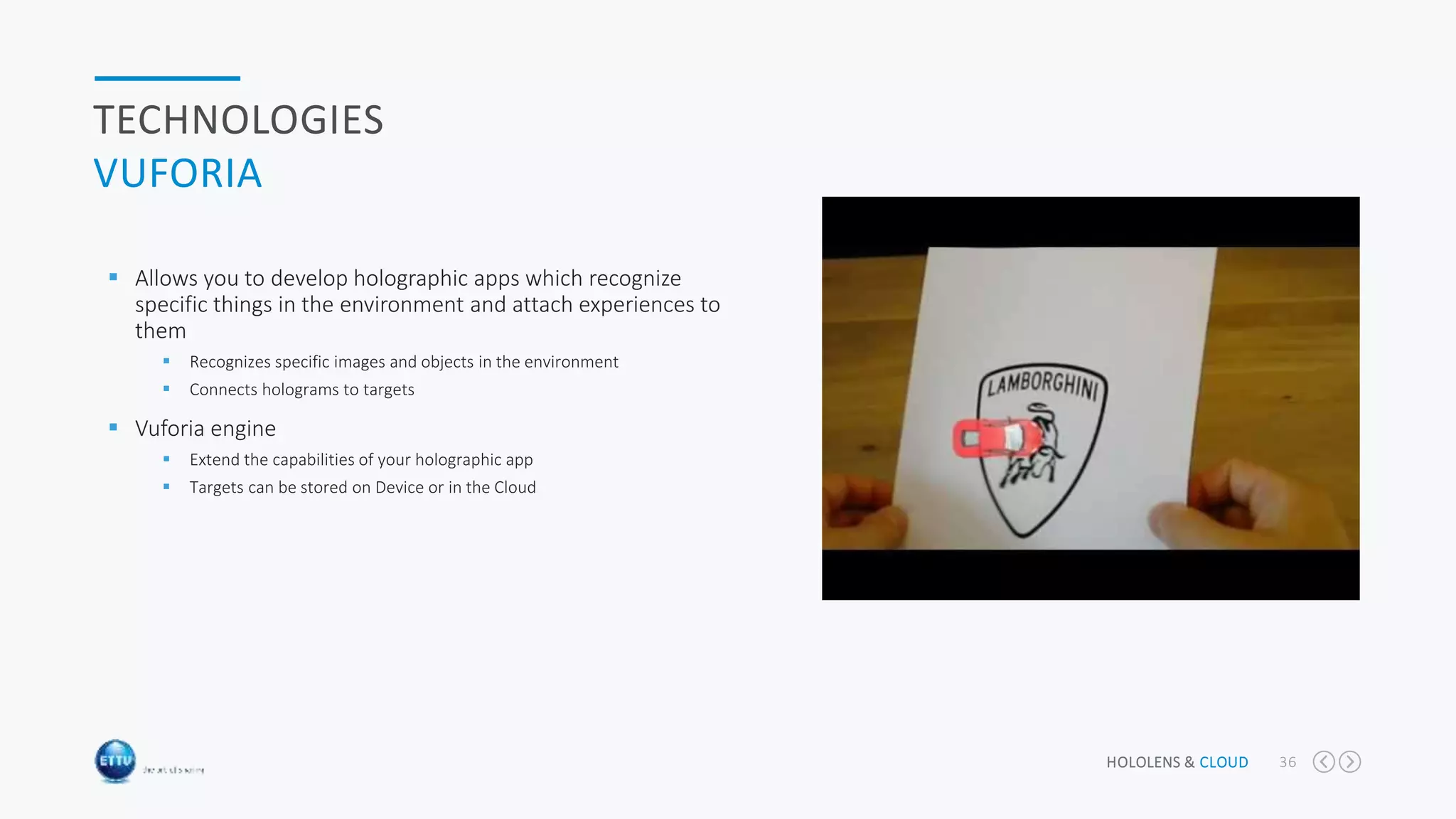 HOLOLENS & CLOUD 36
TECHNOLOGIES
VUFORIA
 Allows you to develop holographic apps which recognize
specific things in the environment and attach experiences to
them
 Recognizes specific images and objects in the environment
 Connects holograms to targets
 Vuforia engine
 Extend the capabilities of your holographic app
 Targets can be stored on Device or in the Cloud
 