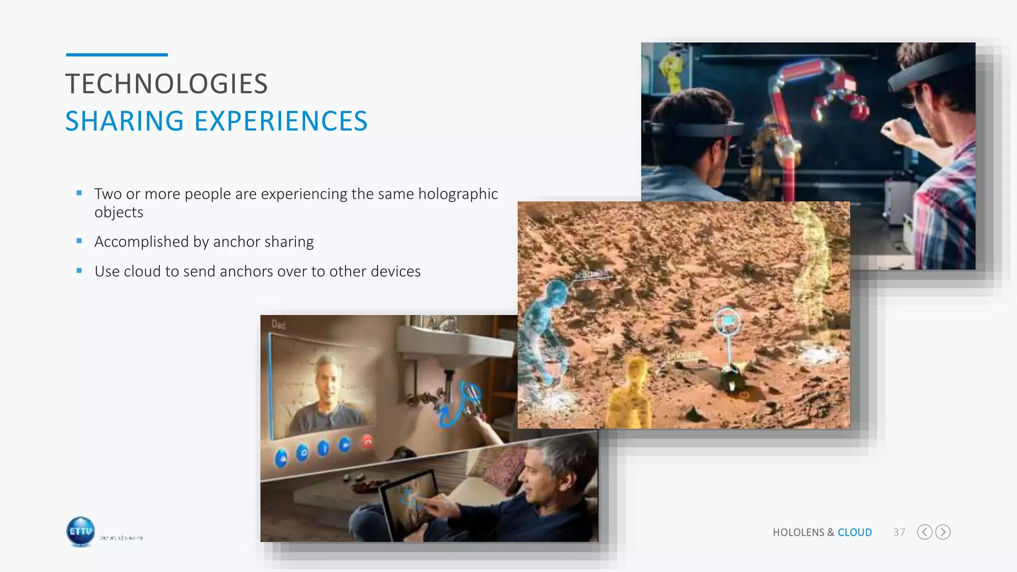 HOLOLENS & CLOUD 37
TECHNOLOGIES
SHARING EXPERIENCES
 Two or more people are experiencing the same holographic
objects
 Accomplished by anchor sharing
 Use cloud to send anchors over to other devices
 