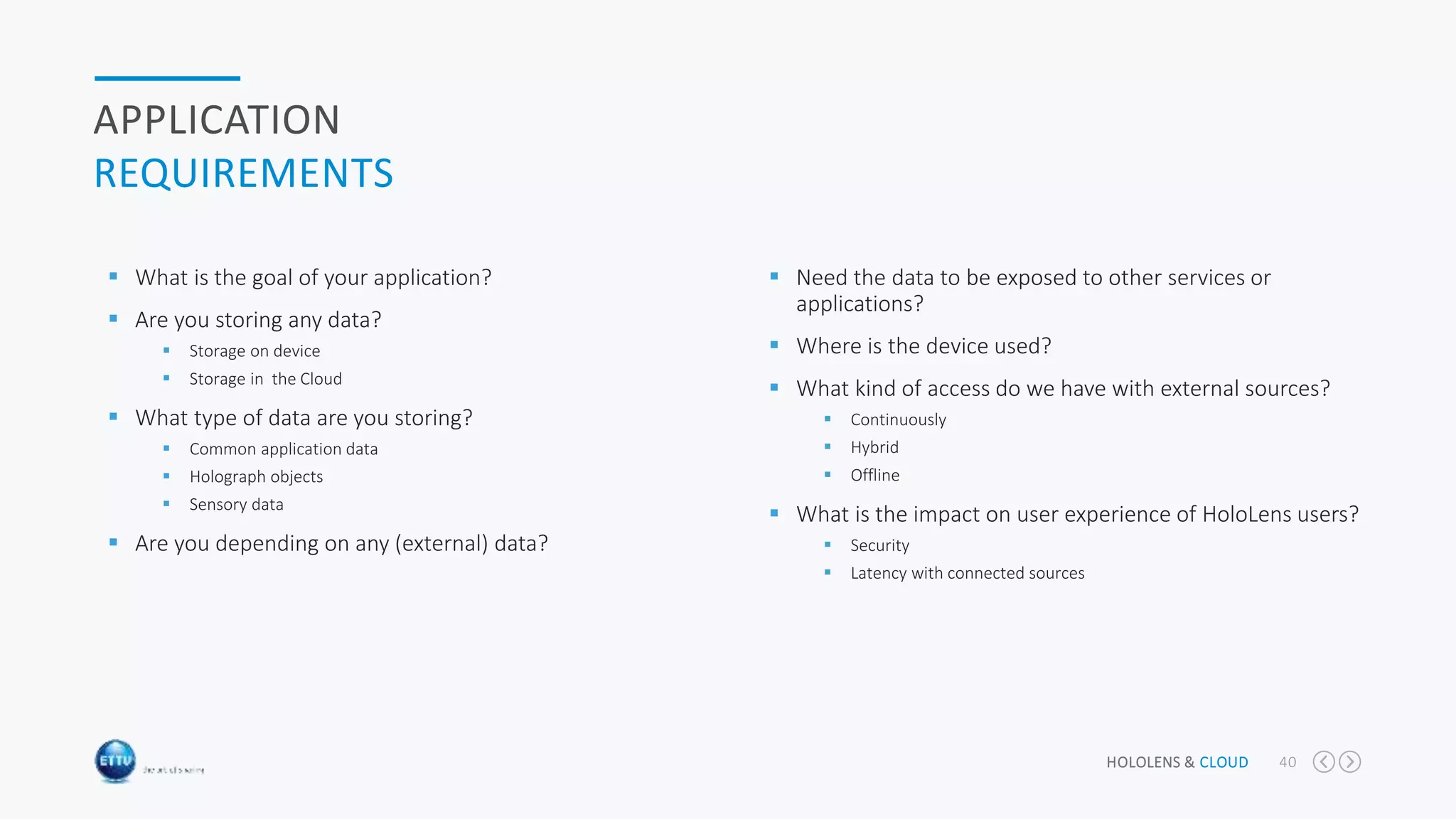 HOLOLENS & CLOUD 40
APPLICATION
REQUIREMENTS
 What is the goal of your application?
 Are you storing any data?
 Storage on device
 Storage in the Cloud
 What type of data are you storing?
 Common application data
 Holograph objects
 Sensory data
 Are you depending on any (external) data?
 Need the data to be exposed to other services or
applications?
 Where is the device used?
 What kind of access do we have with external sources?
 Continuously
 Hybrid
 Offline
 What is the impact on user experience of HoloLens users?
 Security
 Latency with connected sources
 
