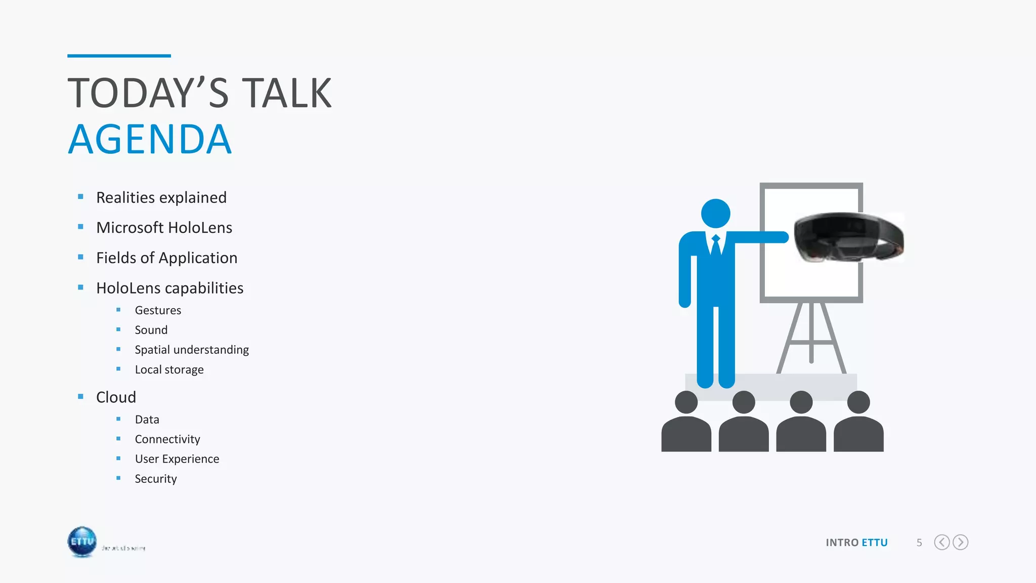 5INTRO ETTU
TODAY’S TALK
AGENDA
 Realities explained
 Microsoft HoloLens
 Fields of Application
 HoloLens capabilities
 Gestures
 Sound
 Spatial understanding
 Local storage
 Cloud
 Data
 Connectivity
 User Experience
 Security
Slider
Content Ads
 