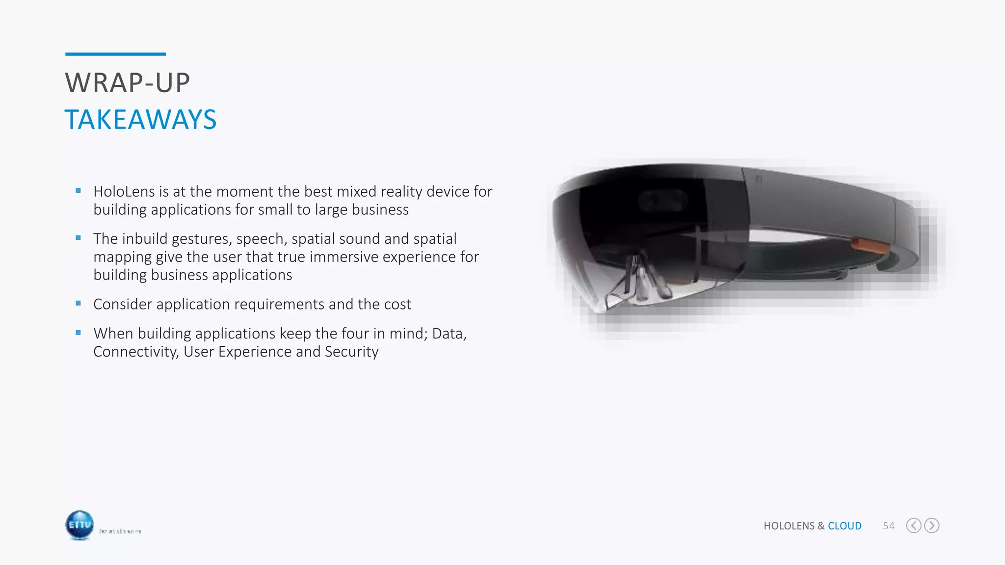 HOLOLENS & CLOUD 54
WRAP-UP
TAKEAWAYS
 HoloLens is at the moment the best mixed reality device for
building applications for small to large business
 The inbuild gestures, speech, spatial sound and spatial
mapping give the user that true immersive experience for
building business applications
 Consider application requirements and the cost
 When building applications keep the four in mind; Data,
Connectivity, User Experience and Security
 