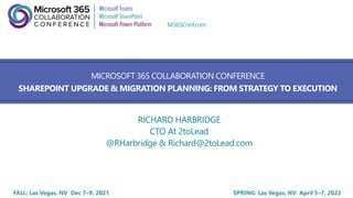 FALL: Las Vegas, NV Dec 7–9, 2021 SPRING: Las Vegas, NV April 5–7, 2022
M365Conf.com
MICROSOFT 365 COLLABORATION CONFERENCE
SHAREPOINT UPGRADE & MIGRATION PLANNING: FROM STRATEGY TO EXECUTION
RICHARD HARBRIDGE
CTO At 2toLead
@RHarbridge & Richard@2toLead.com
 