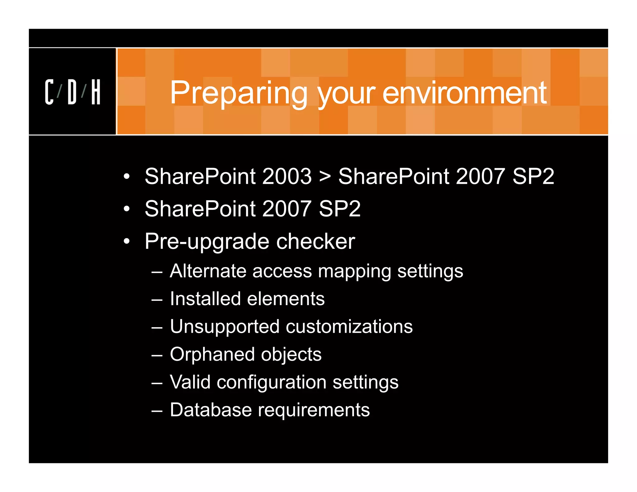 Preparing your environment

• SharePoint 2003 > SharePoint 2007 SP2
• SharePoint 2007 SP2
• Pre-upgrade checker
  –   Alternate access mapping settings
  –   Installed elements
  –   Unsupported customizations
  –   Orphaned objects
  –   Valid configuration settings
  –   Database requirements
 