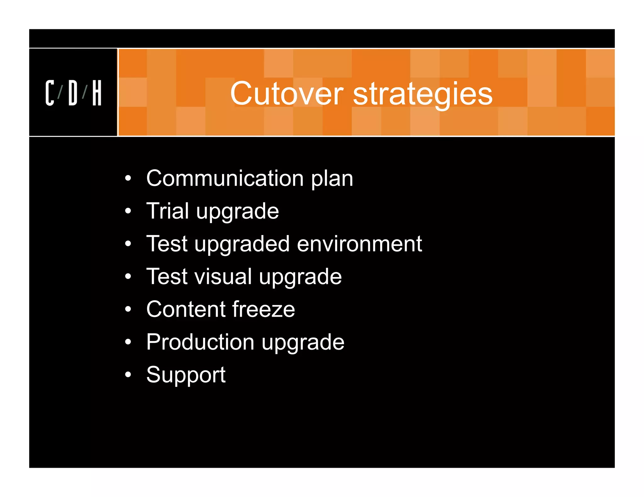 Cutover strategies

•   Communication plan
•   Trial upgrade
•   Test upgraded environment
•   Test visual upgrade
•   Content freeze
•   Production upgrade
•   Support
 