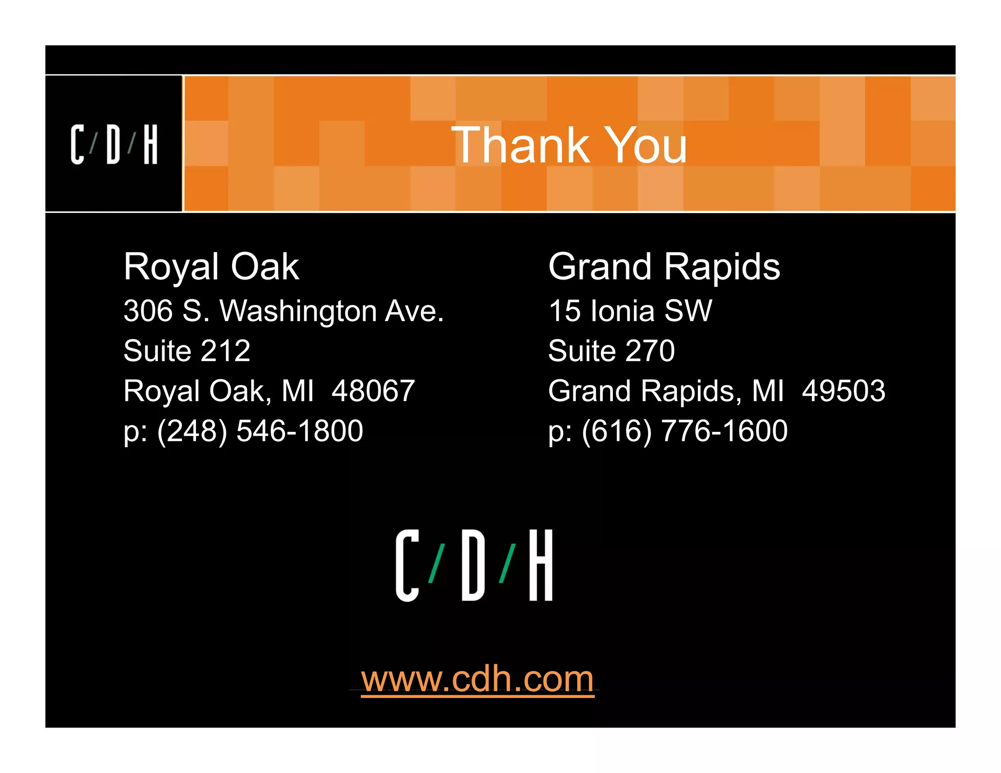Thank You

Royal Oak                                    Grand Rapids
306 S. Washington Ave.                       15 Ionia SW
Suite 212                                    Suite 270
Royal Oak, MI 48067                          Grand Rapids, MI 49503
p: (248) 546-1800                            p: (616) 776-1600




                www.cdh.com
                (c) C/D/H 2007. All rights reserved
 