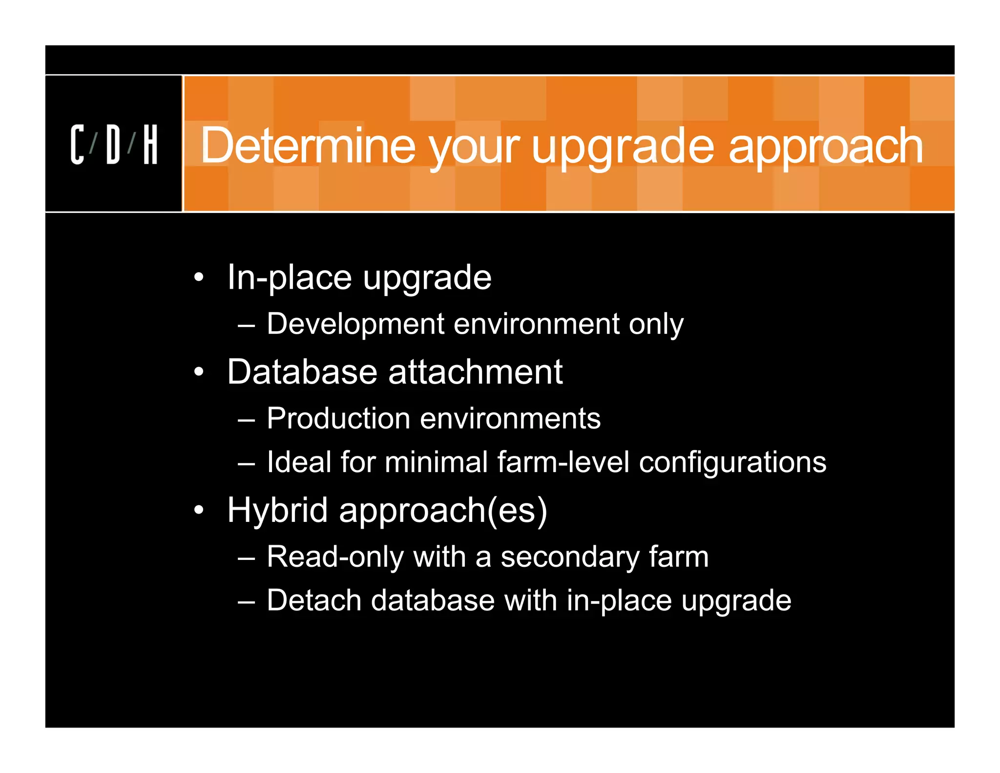 Determine your upgrade approach

• In-place upgrade
  – Development environment only
• Database attachment
  – Production environments
  – Ideal for minimal farm-level configurations
• Hybrid approach(es)
  – Read-only with a secondary farm
  – Detach database with in-place upgrade
 