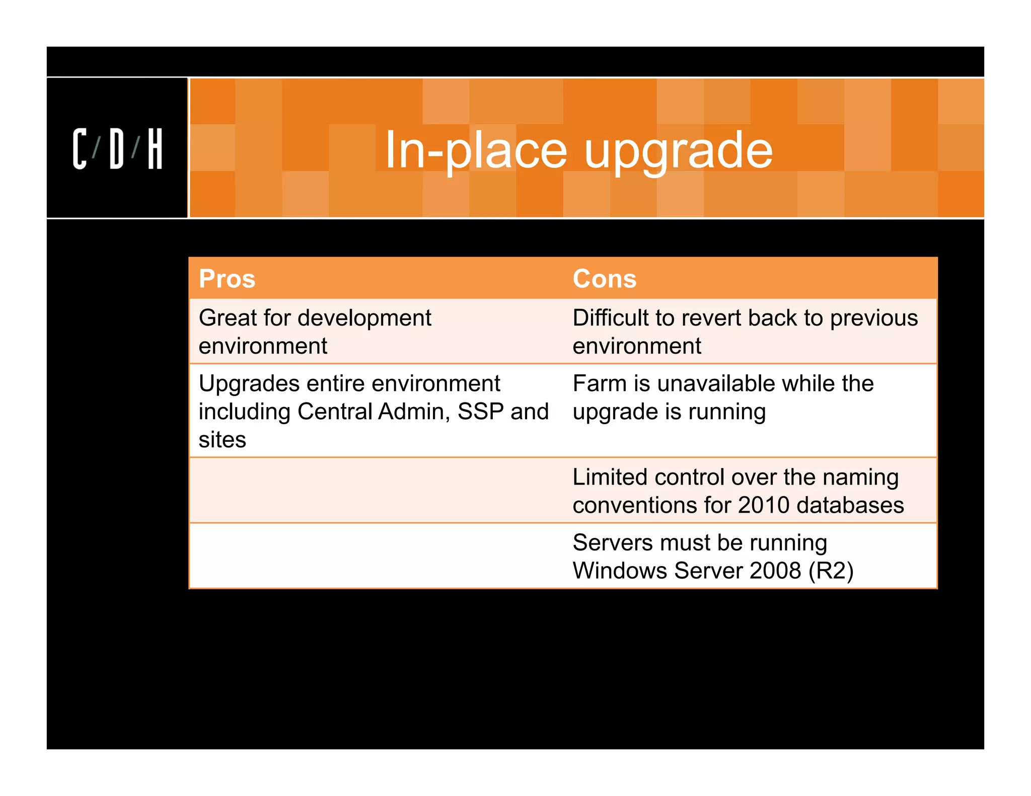 In-place upgrade

Pros                              Cons
Great for development             Difficult to revert back to previous
environment                       environment
Upgrades entire environment      Farm is unavailable while the
including Central Admin, SSP and upgrade is running
sites
                                  Limited control over the naming
                                  conventions for 2010 databases
                                  Servers must be running
                                  Windows Server 2008 (R2)
 