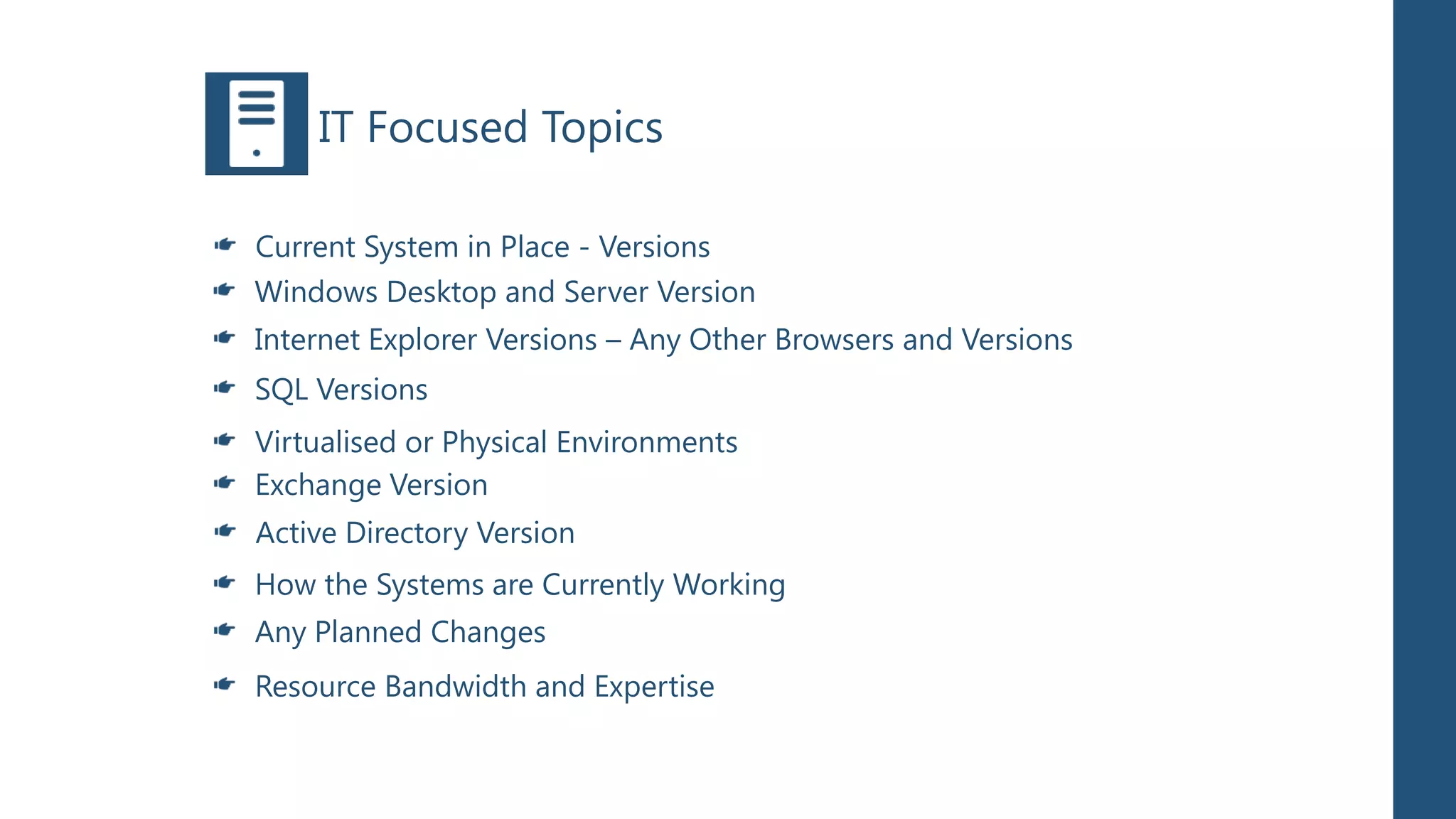 IT Focused Topics

Current System in Place - Versions
Windows Desktop and Server Version
Internet Explorer Versions – Any Other Browsers and Versions
SQL Versions
Virtualised or Physical Environments
Exchange Version
Active Directory Version
How the Systems are Currently Working
Any Planned Changes
Resource Bandwidth and Expertise
 