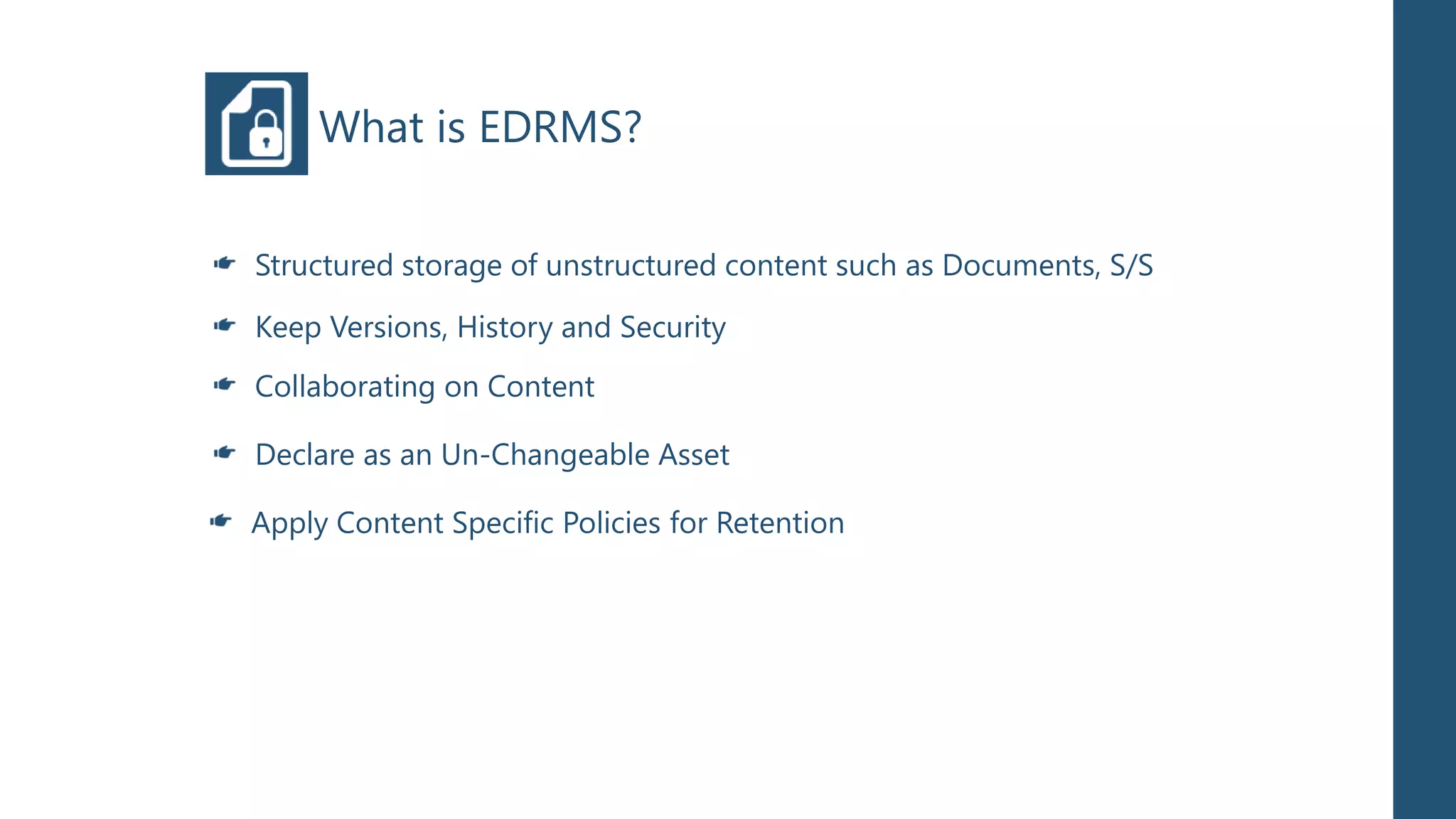 What is EDRMS?

Structured storage of unstructured content such as Documents, S/S

Keep Versions, History and Security
Collaborating on Content

Declare as an Un-Changeable Asset

Apply Content Specific Policies for Retention
 