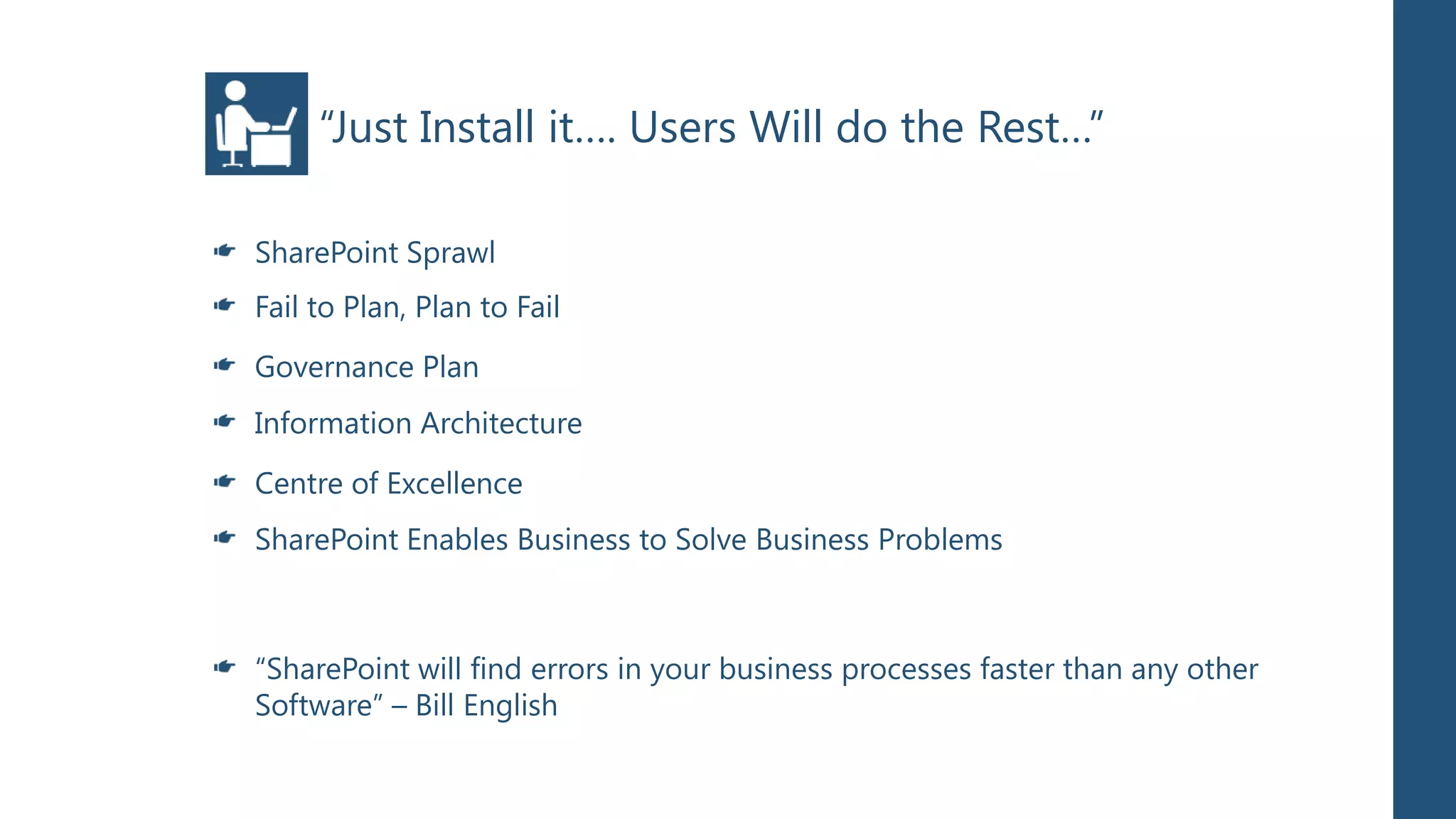 “Just Install it…. Users Will do the Rest…”

SharePoint Sprawl
Fail to Plan, Plan to Fail
Governance Plan
Information Architecture
Centre of Excellence
SharePoint Enables Business to Solve Business Problems



“SharePoint will find errors in your business processes faster than any other
Software” – Bill English
 