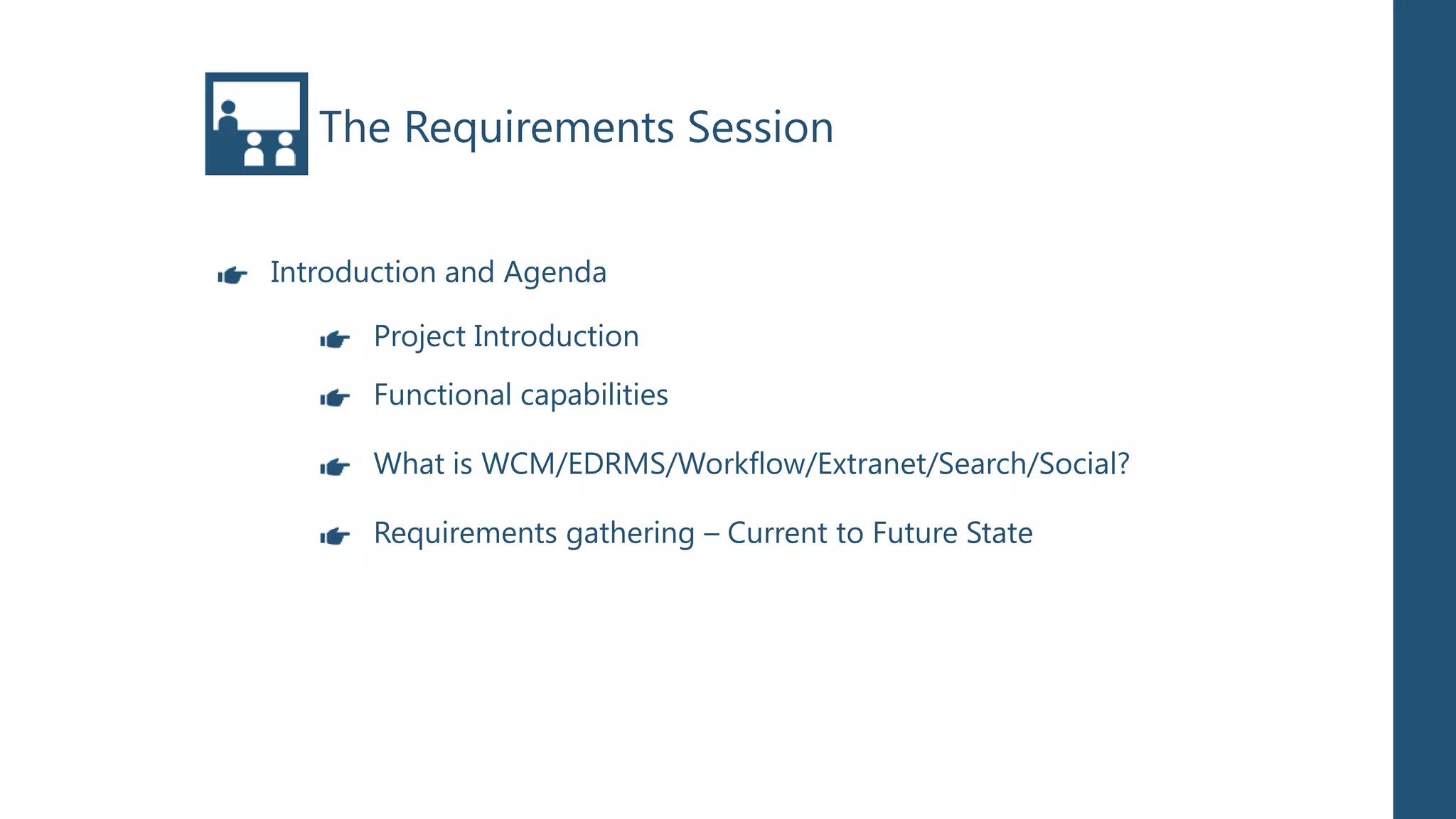 The Requirements Session


Introduction and Agenda

      Project Introduction
      Functional capabilities

      What is WCM/EDRMS/Workflow/Extranet/Search/Social?

      Requirements gathering – Current to Future State
 