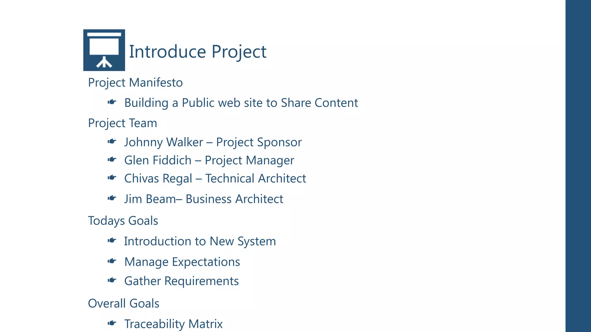 Introduce Project
Project Manifesto
      Building a Public web site to Share Content
Project Team
      Johnny Walker – Project Sponsor
      Glen Fiddich – Project Manager
      Chivas Regal – Technical Architect
      Jim Beam– Business Architect
Todays Goals
      Introduction to New System
      Manage Expectations
      Gather Requirements
Overall Goals
      Traceability Matrix
 