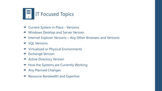 IT Focused Topics

Current System in Place - Versions
Windows Desktop and Server Version
Internet Explorer Versions – Any Other Browsers and Versions
SQL Versions
Virtualised or Physical Environments
Exchange Version
Active Directory Version
How the Systems are Currently Working
Any Planned Changes
Resource Bandwidth and Expertise
 