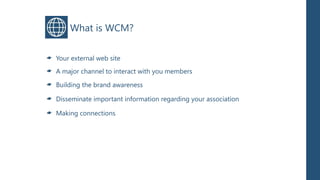 What is WCM?

Your external web site
A major channel to interact with you members

Building the brand awareness

Disseminate important information regarding your association

Making connections
 