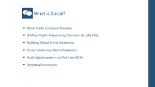 What is Social?

More Public Company Presence

A Major Public Advertising Channel – Usually FREE

Building Global Brand Awareness

Disseminate Important Information

Push Advertisement not Pull Like WCM

Perpetual discussions
 