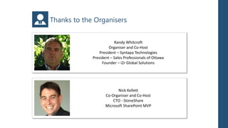 Thanks to the Organisers


                         Randy Whitcroft
                      Organiser and Co-Host
                 President – Syntapa Technologies
             President – Sales Professionals of Ottawa
                  Founder – i2r Global Solutions




                           Nick Kellett
                    Co-Organiser and Co-Host
                        CTO - StoneShare
                    Microsoft SharePoint MVP
 