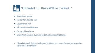 “Just Install it…. Users Will do the Rest…”

SharePoint Sprawl
Fail to Plan, Plan to Fail
Governance Plan
Information Architecture
Centre of Excellence
SharePoint Enables Business to Solve Business Problems



“SharePoint will find errors in your business processes faster than any other
Software” – Bill English
 