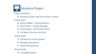 Introduce Project
Project Manifesto
      Building a Public web site to Share Content
Project Team
      Johnny Walker – Project Sponsor
      Glen Fiddich – Project Manager
      Chivas Regal – Technical Architect
      Jim Beam– Business Architect
Todays Goals
      Introduction to New System
      Manage Expectations
      Gather Requirements
Overall Goals
      Traceability Matrix
 