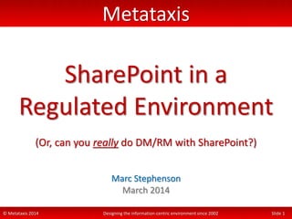 © Metataxis 2014 Designing the information-centric environment since 2002 Slide 1
Metataxis
SharePoint in a
Regulated Environment
(Or, can you really do DM/RM with SharePoint?)
Marc Stephenson
March 2014
 