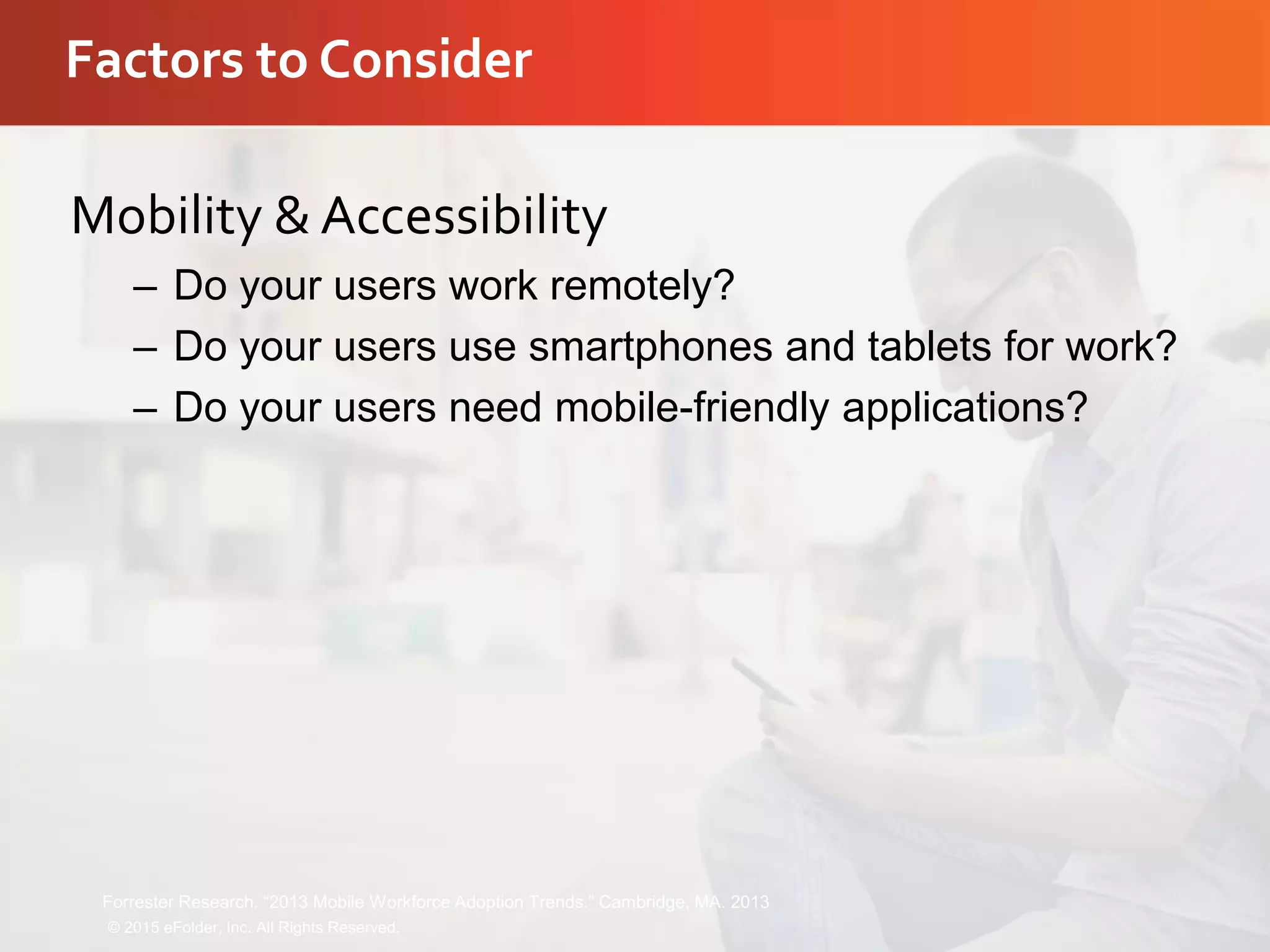 Factors to Consider
Mobility & Accessibility
– Do your users work remotely?
– Do your users use smartphones and tablets for work?
– Do your users need mobile-friendly applications?
© 2015 eFolder, Inc. All Rights Reserved.
Forrester Research. “2013 Mobile Workforce Adoption Trends.” Cambridge, MA. 2013
 
