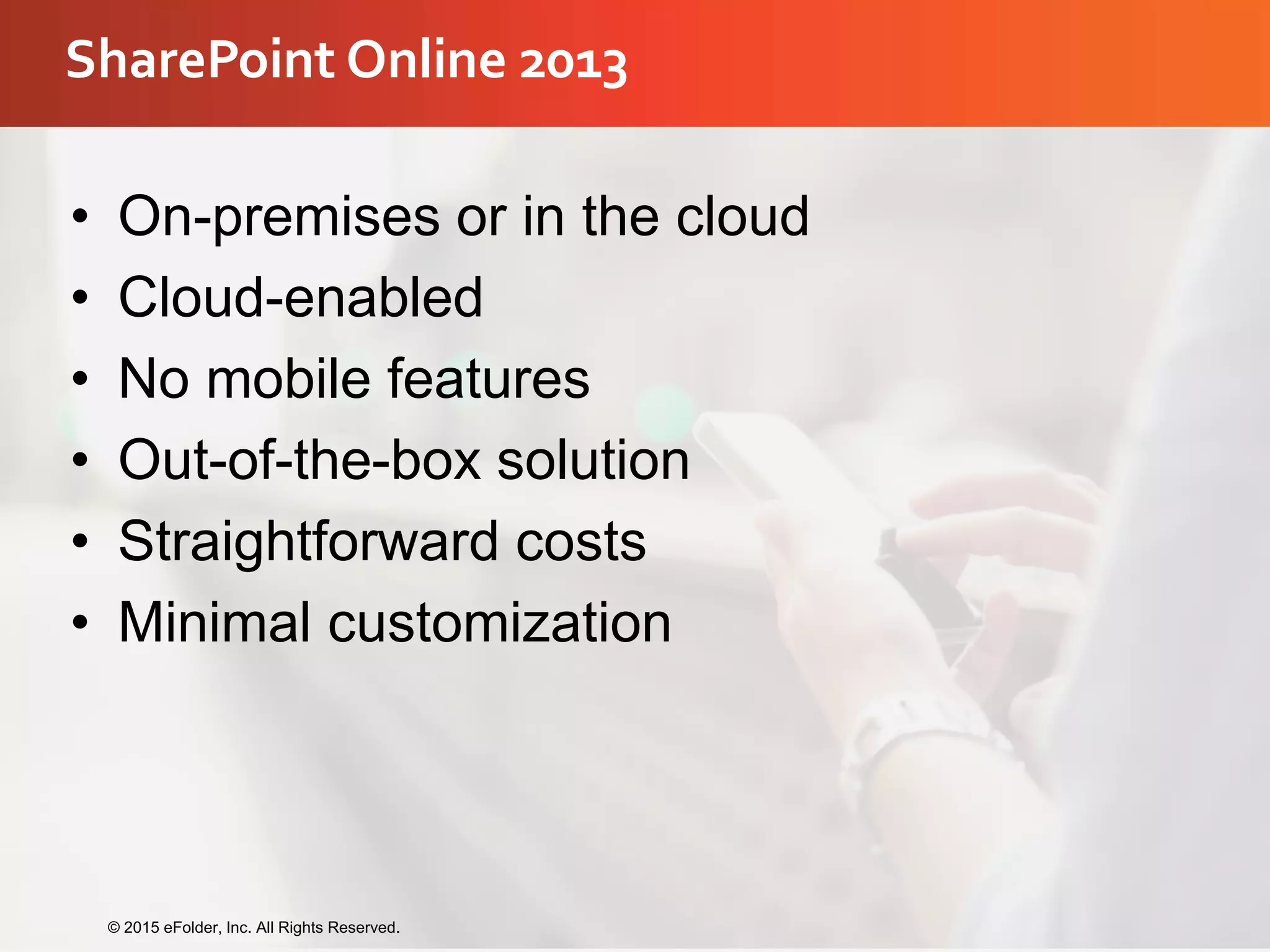 SharePoint Online 2013
• On-premises or in the cloud
• Cloud-enabled
• No mobile features
• Out-of-the-box solution
• Straightforward costs
• Minimal customization
© 2015 eFolder, Inc. All Rights Reserved.
 