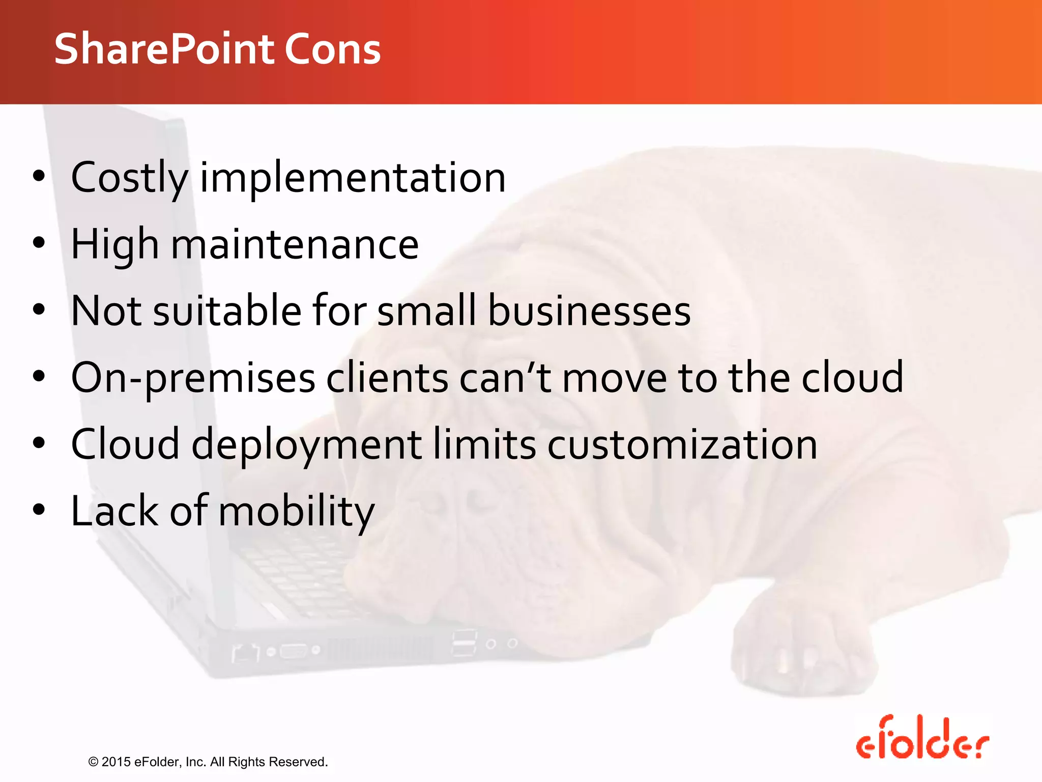 SharePoint Cons
• Costly implementation
• High maintenance
• Not suitable for small businesses
• On-premises clients can’t move to the cloud
• Cloud deployment limits customization
• Lack of mobility
© 2015 eFolder, Inc. All Rights Reserved.
 
